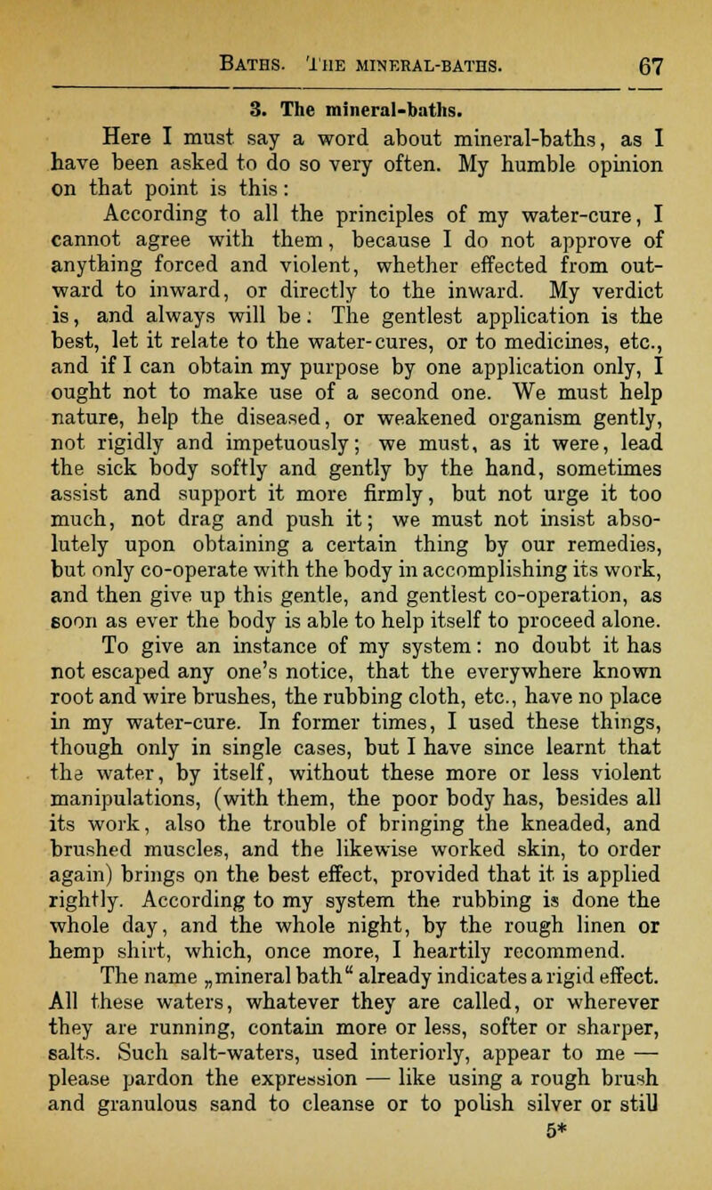 3. The mineral-baths. Here I must say a word about mineral-baths, as I have been asked to do so very often. My humble opinion on that point is this: According to all the principles of my water-cure, I cannot agree with them, because I do not approve of anything forced and violent, whether effected from out- ward to inward, or directly to the inward. My verdict is, and always will be: The gentlest application is the best, let it relate to the water-cures, or to medicines, etc., and if I can obtain my purpose by one application only, I ought not to make use of a second one. We must help nature, help the diseased, or weakened organism gently, not rigidly and impetuously; we must, as it were, lead the sick body softly and gently by the hand, sometimes assist and support it more firmly, but not urge it too much, not drag and push it; we must not insist abso- lutely upon obtaining a certain thing by our remedies, but only co-operate with the body in accomplishing its work, and then give up this gentle, and gentlest co-operation, as soon as ever the body is able to help itself to proceed alone. To give an instance of my system: no doubt it has not escaped any one's notice, that the everywhere known root and wire brushes, the rubbing cloth, etc., have no place in my water-cure. In former times, I used these things, though only in single cases, but I have since learnt that the water, by itself, without these more or less violent manipulations, (with them, the poor body has, besides all its work, also the trouble of bringing the kneaded, and brushed muscles, and the likewise worked skin, to order again) brings on the best effect, provided that it is applied rightly. According to my system the rubbing is done the whole day, and the whole night, by the rough linen or hemp shirt, which, once more, I heartily recommend. The name „ mineral bath  already indicates a rigid effect. All these waters, whatever they are called, or wherever they are running, contain more or less, softer or sharper, salts. Such salt-waters, used interiorly, appear to me — please pardon the expression — like using a rough brush and granulous sand to cleanse or to polish silver or still 5*