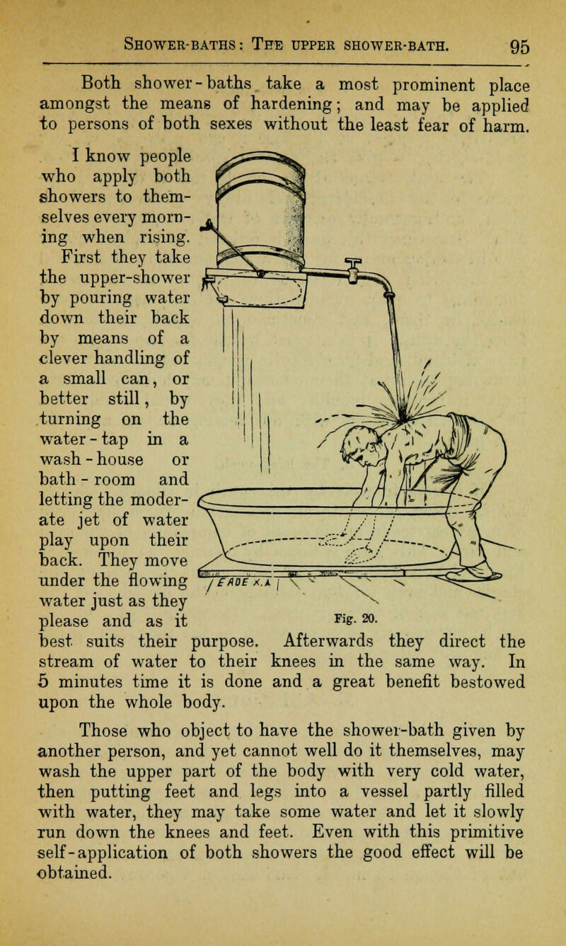 Both shower-baths take a most prominent place amongst the means of hardening; and may be applied to persons of both sexes without the least fear of harm. I know people who apply both showers to them- selves every morn- ing when rising. First they take the upper-shower by pouring water down their back by means of a clever handling of a small can, or better still, by turning on the water - tap in a wash - house or bath - room and letting the moder- ate jet of water play upon their back. They move under the flowing water just as they best suits their purpose. Afterwards they direct the stream of water to their knees in the same way. In 5 minutes time it is done and a great benefit bestowed upon the whole body. Those who object to have the shower-bath given by another person, and yet cannot well do it themselves, may wash the upper part of the body with very cold water, then putting feet and legs into a vessel partly filled with water, they may take some water and let it slowly run down the knees and feet. Even with this primitive self-application of both showers the good effect will be obtained. / EAOE X.A | \