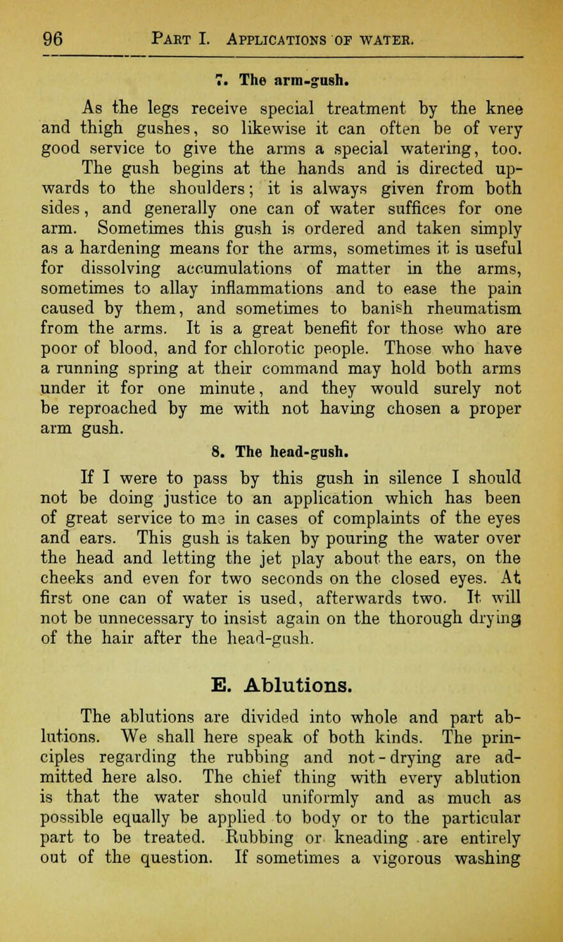 7. The arm-gush. As the legs receive special treatment by the knee and thigh gushes, so likewise it can often be of very good service to give the arms a special watering, too. The gush begins at the hands and is directed up- wards to the shoulders; it is always given from both sides, and generally one can of water suffices for one arm. Sometimes this gush is ordered and taken simply as a hardening means for the arms, sometimes it is useful for dissolving accumulations of matter in the arms, sometimes to allay inflammations and to ease the pain caused by them, and sometimes to banish rheumatism from the arms. It is a great benefit for those who are poor of blood, and for chlorotic people. Those who have a running spring at their command may hold both arms under it for one minute, and they would surely not be reproached by me with not having chosen a proper arm gush. 8. The head-gush. If I were to pass by this gush in silence I should not be doing justice to an application which has been of great service to me in cases of complaints of the eyes and ears. This gush is taken by pouring the water over the head and letting the jet play about the ears, on the cheeks and even for two seconds on the closed eyes. At first one can of water is used, afterwards two. It will not be unnecessary to insist again on the thorough drying of the hair after the head-gush. E. Ablutions. The ablutions are divided into whole and part ab- lutions. We shall here speak of both kinds. The prin- ciples regarding the rubbing and not-drying are ad- mitted here also. The chief thing with every ablution is that the water should uniformly and as much as possible equally be applied to body or to the particular part to be treated. Rubbing or kneading are entirely out of the question. If sometimes a vigorous washing