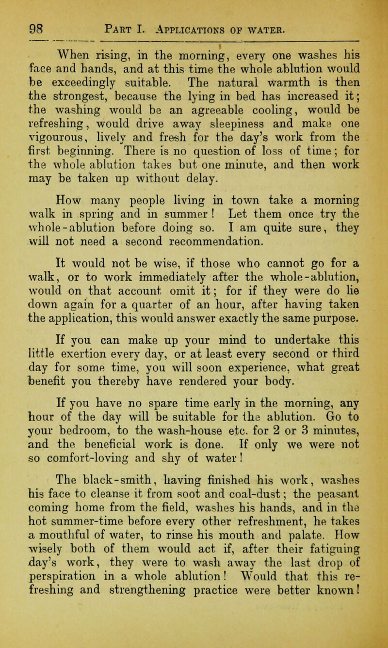 When rising, in the morning, every one washes his face and hands, and at this time the whole ablution would be exceedingly suitable. The natural warmth is then the strongest, because the lying in bed has increased it; the washing would be an agreeable cooling, would be refreshing, would drive away sleepiness and make one vigourous, lively and fresh for the day's work from the first beginning. There is no question of loss of time; for the whole ablution takes but one minute, and then work may be taken up without delay. How many people living in town take a morning walk in spring and in summer ! Let them once try the whole-ablution before doing so. I am quite sure, they will not need a second recommendation. It would not be wise, if those who cannot go for a walk, or to work immediately after the whole-ablution, would on that account omit it; for if they were do lie down again for a quarter of an hour, after having taken the application, this would answer exactly the same purpose. If you can make up your mind to undertake this little exertion every day, or at least every second or third day for some time, you will soon experience, what great benefit you thereby have rendered your body. If you have no spare time early in the morning, any hour of the day will be suitable for ihe ablution. Go to your bedroom, to the wash-house etc. for 2 or 3 minutes, and the beneficial work is done. If only we were not so comfort-loving and shy of water! The black-smith, having finished his work, washes his face to cleanse it from soot and coal-dust; the peasant coming home from the field, washes his hands, and in the hot summer-time before every other refreshment, he takes a mouthful of water, to rinse his mouth and palate. How wisely both of them would act if, after their fatiguing day's work, they were to wash away the last drop of perspiration in a whole ablution! Would that this re- freshing and strengthening practice were better known!