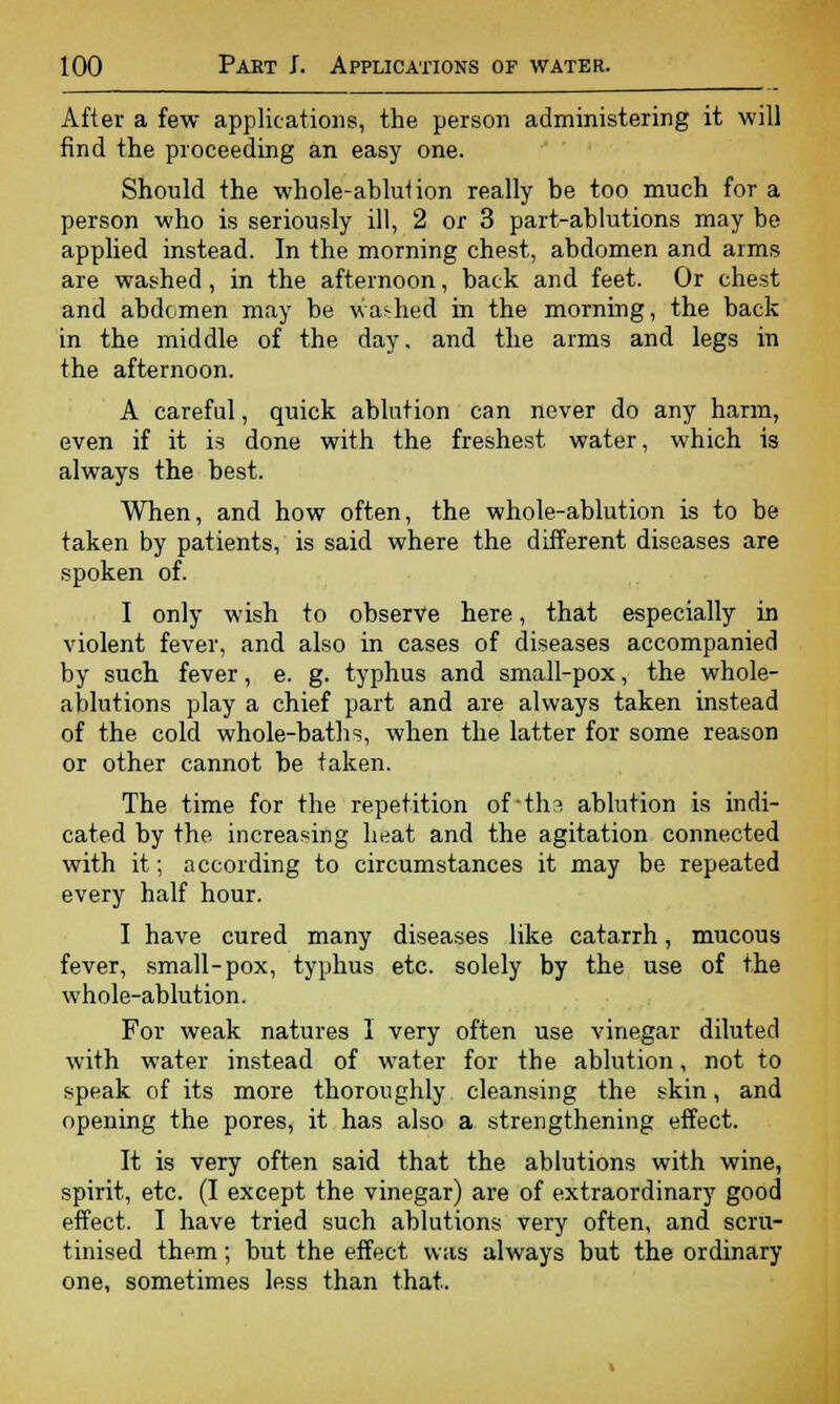 After a few applications, the. person administering it will find the proceeding an easy one. Should the whole-ablution really be too much for a person who is seriously ill, 2 or 3 part-ablutions may be applied instead. In the morning chest, abdomen and arms are washed, in the afternoon, back and feet. Or chest and abdomen may be washed in the morning, the back in the middle of the day, and the arms and legs in the afternoon. A careful, quick ablution can never do any harm, even if it is done with the freshest water, which is always the best. When, and how often, the whole-ablution is to be taken by patients, is said where the different diseases are spoken of. I only wish to observe here, that especially in violent fever, and also in cases of diseases accompanied by such fever, e. g. typhus and small-pox, the whole- ablutions play a chief part and are always taken instead of the cold whole-baths, when the latter for some reason or other cannot be taken. The time for the repetition of-tha ablution is indi- cated by the increasing heat and the agitation connected with it; according to circumstances it may be repeated every half hour. I have cured many diseases like catarrh, mucous fever, small-pox, typhus etc. solely by the use of the whole-ablution. For weak natures I very often use vinegar diluted with water instead of water for the ablution, not to speak of its more thoroughly cleansing the skin, and opening the pores, it has also a strengthening effect. It is very often said that the ablutions with wine, spirit, etc. (I except the vinegar) are of extraordinary good effect. I have tried such ablutions very often, and scru- tinised them; but the effect was always but the ordinary one, sometimes less than that.