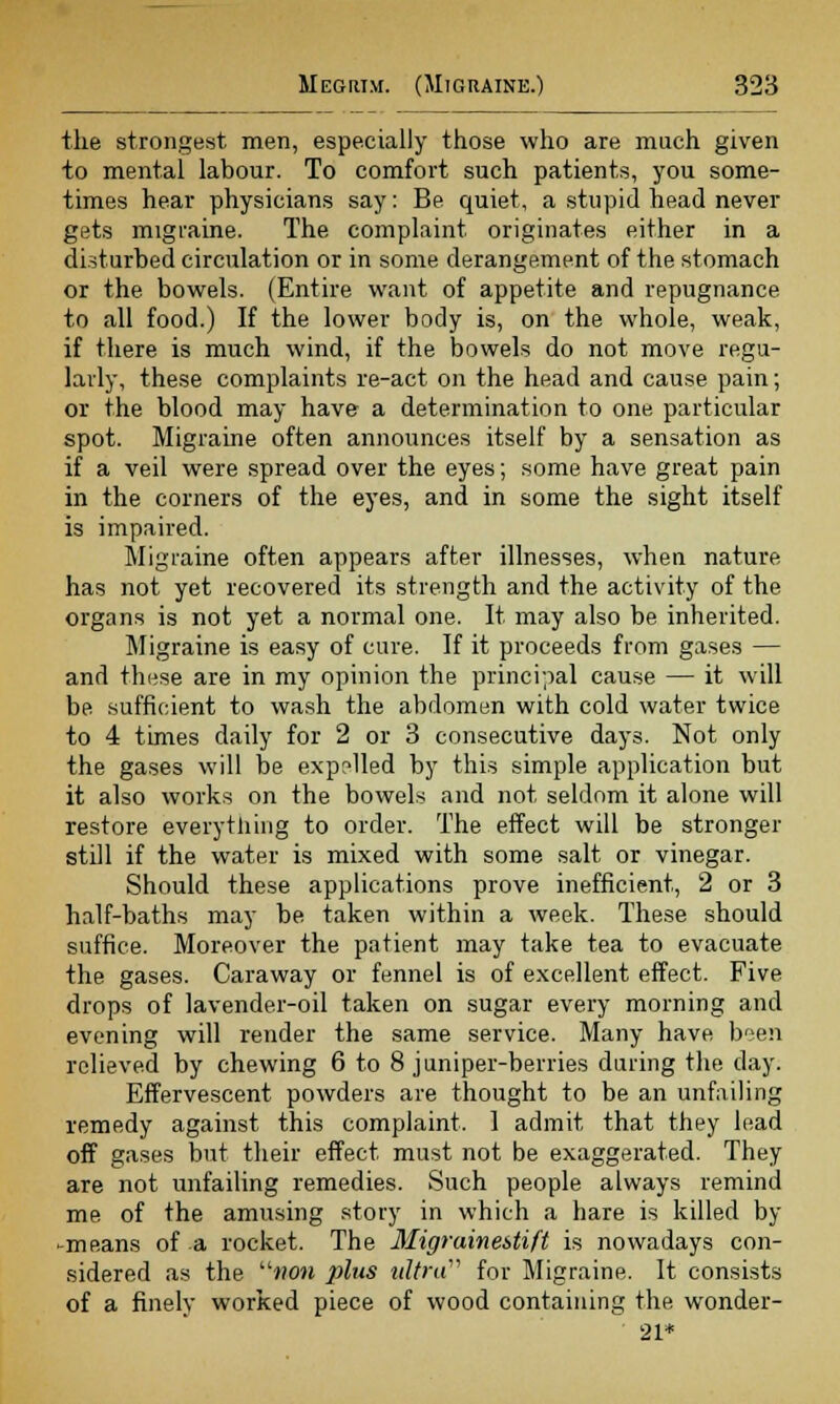 the strongest men, especially those who are much given to mental labour. To comfort such patients, you some- times hear physicians say: Be quiet, a stupid head never gets migraine. The complaint originates either in a disturbed circulation or in some derangement of the stomach or the bowels. (Entire want of appetite and repugnance to all food.) If the lower body is, on the whole, weak, if there is much wind, if the bowels do not move regu- larly, these complaints re-act on the head and cause pain; or the blood may have a determination to one particular spot. Migraine often announces itself by a sensation as if a veil were spread over the eyes; some have great pain in the corners of the eyes, and in some the sight itself is impaired. Migraine often appears after illnesses, when nature has not yet recovered its strength and the activity of the organs is not yet a normal one. It may also be inherited. Migraine is easy of cure. If it proceeds from gases — and tliHse are in my opinion the principal cause — it will be sufficient to wash the abdomen with cold water twice to 4 times daily for 2 or 3 consecutive days. Not only the gases will be exp?lled by this simple application but it also works on the bowels and not seldom it alone will restore everything to order. The effect will be stronger still if the water is mixed with some salt or vinegar. Should these applications prove inefficient, 2 or 3 half-baths may be taken within a week. These should suffice. Moreover the patient may take tea to evacuate the gases. Caraway or fennel is of excellent effect. Five drops of lavender-oil taken on sugar every morning and evening will render the same service. Many have been relieved by chewing 6 to 8 juniper-berries during the day. Effervescent powders are thought to be an unfailing remedy against this complaint. 1 admit that they lead off gases but their effect must not be exaggerated. They are not unfailing remedies. Such people always remind me of the amusing story in which a hare is killed by -means of a rocket. The 3Iigrainei>tift is nowadays con- sidered as the mom plus ultra for Migraine. It consists of a finely worked piece of wood containing the wonder- 21*