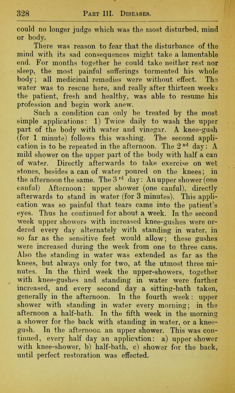 could no longer judge which was the most disturbed, mind or body. There was reason to fear that the disturbance, of the mind with its sad consequences might take a lamentable end. For months together he could take neither rest nor sleep, the most painful sufferings tormented his whole body; all medicinal remedies were without effect. Thr; water was to rescue here, and really after thirteen weeks the patient, fresh and healthy, was able to resume his profession and begin work anew. Such a condition can only be treated by the most simple applications: 1) Twice daily to wash the upper part of the body with water and vinegar. A knee-gush (for 1 minute) follows this washing. The second appli- cation is to be repeated in the afternoon. The 2 nd day: A mild shower on the upper part of the body with half a can of water. Directly afterwards to take exercise on wet stones, besides a can of water poured on the knees; in the afternoon the same. The 3 rd day: An upper shower (one canfuTj Afternoon: upper shower (one canful), directly afterwards to stand in water (for 3 minutes). This appli- cation was so painful that tears came into the patient's eyes. Thus he continued for about a week. In the second week upper showers with increased knee-gushes were or- dered every day alternately with standing in water, in so far as the sensitive feet would allow; these gushes were increased during the week from one to three cans. Also the standing in water was extended as far as the knees, but always only for two, at the utmost three mi- nutes. In the third week the upper-showers, together with knee-gushes and standing in water were further increased, and every second day a sitting-bath taken, generally in the afternoon. In the fourth week: upper shower with standing in water every morning; in the afternoon a half-bath. In the fifth week in the morning a shower for the back with standing in water, or a knee- gush. In the afternoon an upper shower. This was con- tinued, every half day an application: a) upper shower with knee-shower, b) half-bath, c) shower for the back, until perfect restoration was effected.