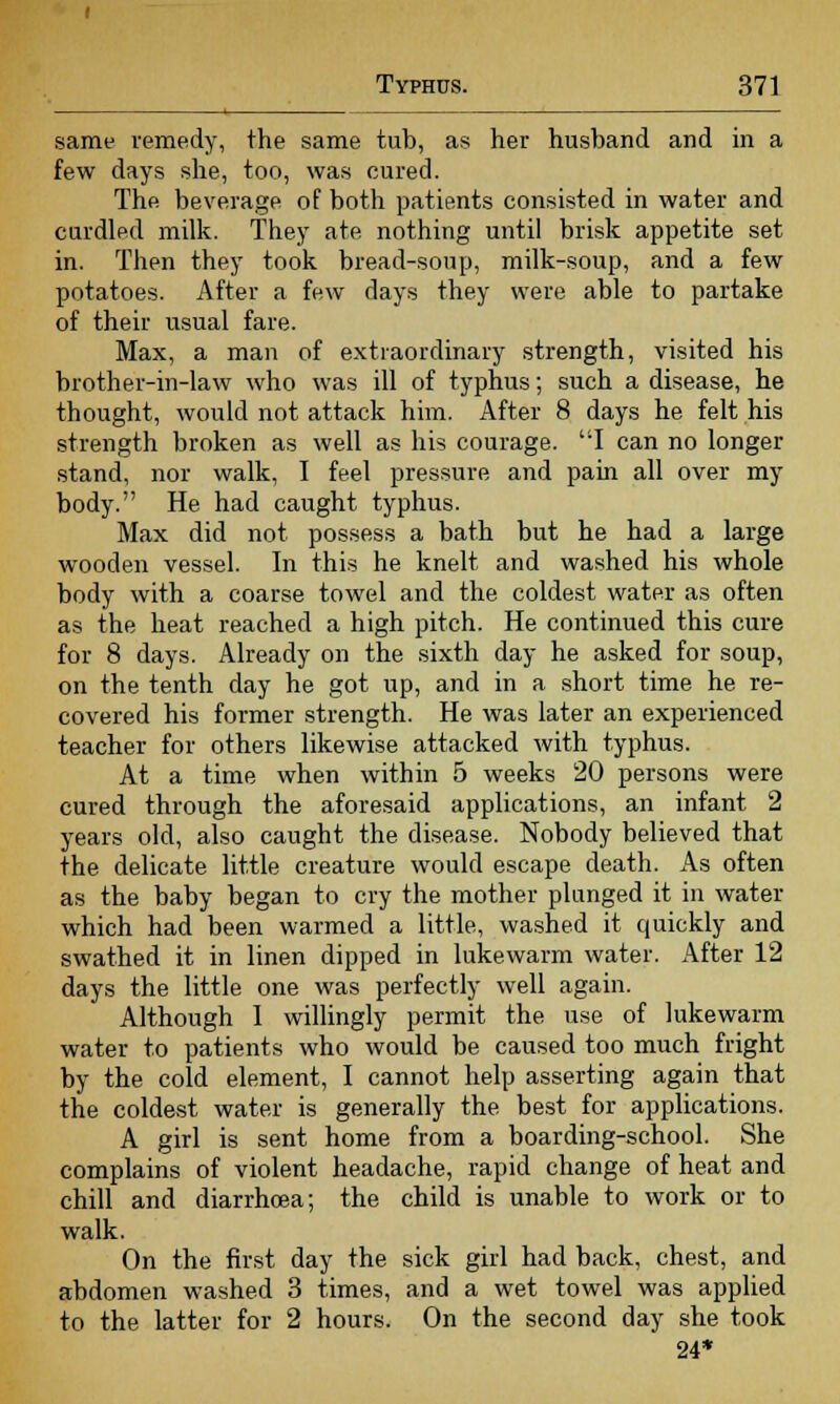 same remedy, the same tub, as her husband and in a few days she, too, was cured. The beverage of both patients consisted in water and curdled milk. They ate nothing until brisk appetite set in. Then they took bread-soup, milk-soup, and a few potatoes. After a few days they were able to partake of their usual fare. Max, a man of extraordinary strength, visited his brother-in-law who was ill of typhus; such a disease, he thought, would not attack him. After 8 days he felt his strength broken as well as his courage. I can no longer stand, nor walk, I feel pressure and pain all over my body. He had caught typhus. Max did not possess a bath but he had a large wooden vessel. In this he knelt and washed his whole body with a coarse towel and the coldest water as often as the heat reached a high pitch. He continued this cure for 8 days. Already on the sixth day he asked for soup, on the tenth day he got up, and in a short time he re- covered his former strength. He was later an experienced teacher for others likewise attacked with typhus. At a time when within 5 weeks 20 persons were cured through the aforesaid applications, an infant 2 years old, also caught the disease. Nobody believed that the delicate little creature would escape death. As often as the baby began to cry the mother plunged it in water which had been warmed a little, washed it quickly and swathed it in linen dipped in lukewarm water. After 12 days the little one was perfectly well again. Although 1 willingly permit the use of lukewarm water to patients who would be caused too much fright by the cold element, I cannot help asserting again that the coldest water is generally the best for applications. A girl is sent home from a boarding-school. She complains of violent headache, rapid change of heat and chill and diarrhoea; the child is unable to work or to walk. On the first day the sick girl had back, chest, and abdomen washed 3 times, and a wet towel was applied to the latter for 2 hours. On the second day she took 24*
