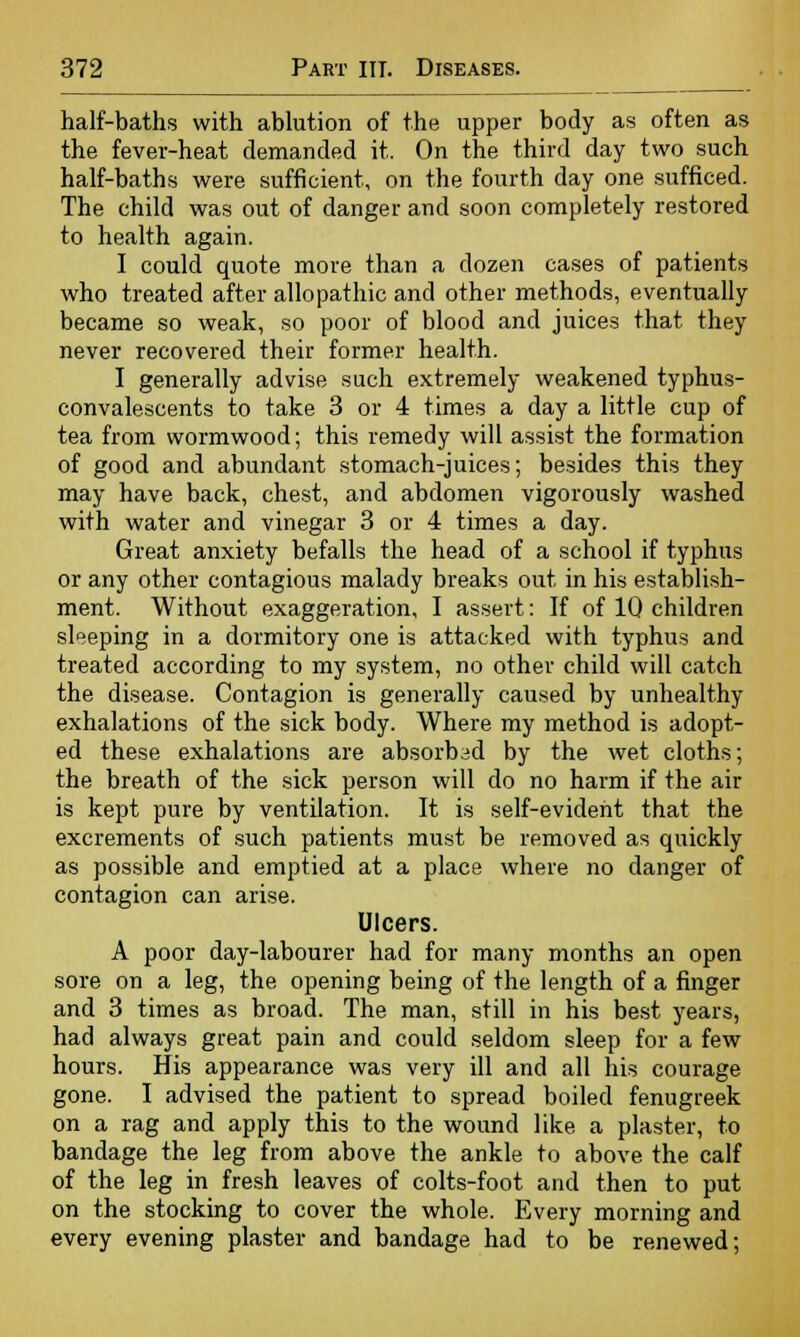 half-baths with ablution of the upper body as often as the fever-heat demanded it. On the third day two such half-baths were sufficient, on the fourth day one sufficed. The child was out of danger and soon completely restored to health again. I could quote more than a dozen cases of patients who treated after allopathic and other methods, eventually became so weak, so poor of blood and juices that they never recovered their former health. I generally advise such extremely weakened typhus- convalescents to take 3 or 4 times a day a little cup of tea from wormwood; this remedy will assist the formation of good and abundant stomach-juices; besides this they may have back, chest, and abdomen vigorously washed with water and vinegar 3 or 4 times a day. Great anxiety befalls the head of a school if typhus or any other contagious malady breaks out in his establish- ment. Without exaggeration, I assert: If of 1Q children sleeping in a dormitory one is attacked with typhus and treated according to my system, no other child will catch the disease. Contagion is generally caused by unhealthy exhalations of the sick body. Where my method is adopt- ed these exhalations are absorbed by the wet cloths; the breath of the sick person will do no harm if the air is kept pure by ventilation. It is self-evident that the excrements of such patients must be removed as quickly as possible and emptied at a place where no danger of contagion can arise. Ulcers. A poor day-labourer had for many months an open sore on a leg, the opening being of the length of a finger and 3 times as broad. The man, still in his best years, had always great pain and could seldom sleep for a few hours. His appearance was very ill and all his courage gone. I advised the patient to spread boiled fenugreek on a rag and apply this to the wound like a plaster, to bandage the leg from above the ankle to above the calf of the leg in fresh leaves of colts-foot and then to put on the stocking to cover the whole. Every morning and every evening plaster and bandage had to be renewed;
