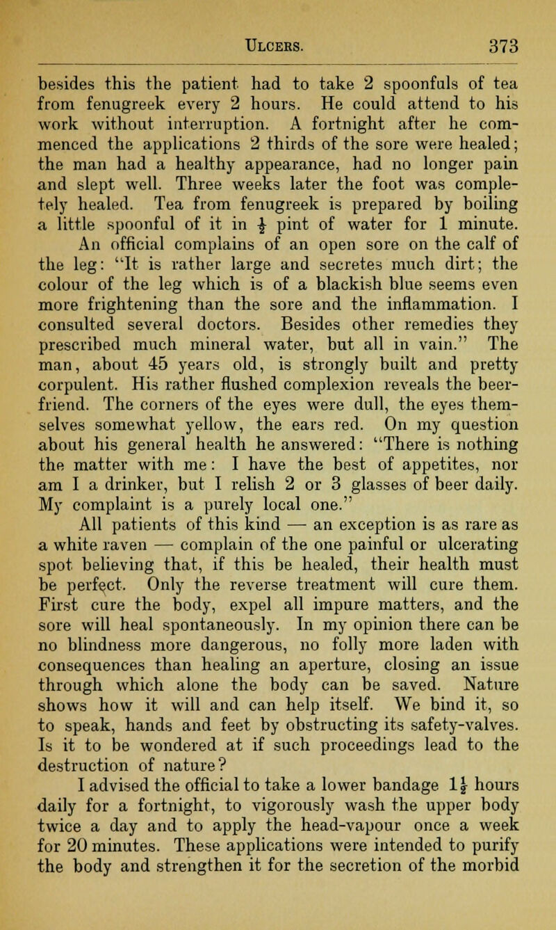 besides this the patient had to take 2 spoonfuls of tea from fenugreek every 2 hours. He could attend to his work without interruption. A fortnight after he com- menced the applications 2 thirds of the sore were healed; the man had a healthy appearance, had no longer pain and slept well. Three weeks later the foot was comple- tely healed. Tea from fenugreek is prepared by boiling a little spoonful of it in £ pint of water for 1 minute. An official complains of an open sore on the calf of the leg: It is rather large and secretes much dirt; the colour of the leg which is of a blackish blue seems even more frightening than the sore and the inflammation. I consulted several doctors. Besides other remedies they prescribed much mineral water, but all in vain. The man, about 45 years old, is strongly built and pretty corpulent. His rather flushed complexion reveals the beer- friend. The corners of the eyes were dull, the eyes them- selves somewhat yellow, the ears red. On my question about his general health he answered: There is nothing the matter with me: I have the best of appetites, nor am I a drinker, but I relish 2 or 3 glasses of beer daily. My complaint is a purely local one. All patients of this kind — an exception is as rare as a white raven — complain of the one painful or ulcerating spot believing that, if this be healed, their health must be perfect. Only the reverse treatment will cure them. First cure the body, expel all impure matters, and the sore will heal spontaneously. In my opinion there can be no blindness more dangerous, no folly more laden with consequences than healing an aperture, closing an issue through which alone the body can be saved. Nature shows how it will and can help itself. We bind it, so to speak, hands and feet by obstructing its safety-valves. Is it to be wondered at if such proceedings lead to the destruction of nature? I advised the official to take a lower bandage 1 \ hours daily for a fortnight, to vigorously wash the upper body twice a day and to apply the head-vapour once a week for 20 minutes. These applications were intended to purify the body and strengthen it for the secretion of the morbid