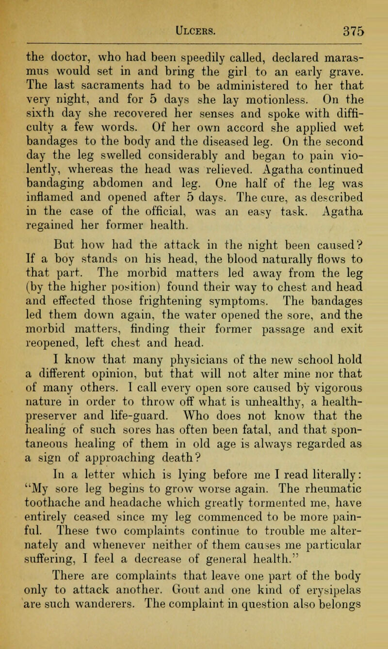 the doctor, who had been speedily called, declared maras- mus would set in and bring the girl to an early grave. The last sacraments had to be administered to her that very night, and for 5 days she lay motionless. On the sixth day she recovered her senses and spoke with diffi- culty a few words. Of her own accord she applied wet bandages to the body and the diseased leg. On the second day the leg swelled considerably and began to pain vio- lently, whereas the head was relieved. Agatha continued bandaging abdomen and leg. One half of the leg was inflamed and opened after 5 days. The cure, as described in the case of the official, was an easy task. Agatha regained her former health. But how had the attack in the night been caused? If a boy stands on his head, the blood naturally flows to that part. The morbid matters led away from the leg (by the higher position) found their way to chest and head and effected those frightening symptoms. The bandages led them down again, the water opened the sore, and the morbid matters, finding their former passage and exit reopened, left chest and head. I know that many physicians of the new school hold a different opinion, but that will not alter mine nor that of many others. I call every open sore caused by vigorous nature in order to throw off what is unhealthy, a health- preserver and life-gaard. Who does not know that the healing of such sores has often been fatal, and that spon- taneous healing of them in old age is always regarded as a sign of approaching death? In a letter which is lying before me I read literally: My sore leg begins to grow worse again. The rheumatic toothache and headache which greatly tormented me, have entirely ceased since my leg commenced to be more pain- ful. These two complaints continue to trouble me alter- nately and whenever neither of them causes me particular suffering, I feel a decrease of general health. There are complaints that leave one part of the body only to attack another. Gout and one kind of erysipelas are such wanderers. The complaint in question also belongs