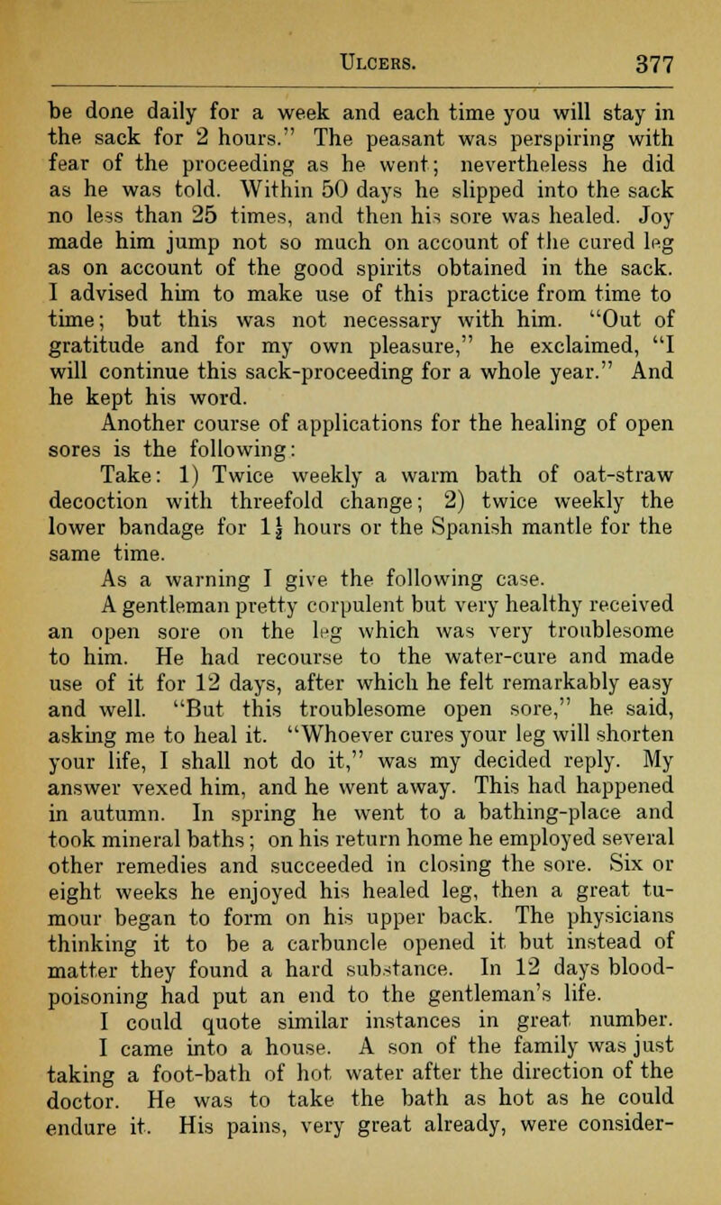 be done daily for a week and each time you will stay in the sack for 2 hours. The peasant was perspiring with fear of the proceeding as he went; nevertheless he did as he was told. Within 50 days he slipped into the sack no less than 25 times, and then his sore was healed. Joy made him jump not so much on account of the cured leg as on account of the good spirits obtained in the sack. I advised him to make use of this practice from time to time; but this was not necessary with him. Out of gratitude and for my own pleasure, he exclaimed, I will continue this sack-proceeding for a whole year. And he kept his word. Another course of applications for the healing of open sores is the following: Take: 1) Twice weekly a warm bath of oat-straw decoction with threefold change; 2) twice weekly the lower bandage for 1 \ hours or the Spanish mantle for the same time. As a warning I give the following case. A gentleman pretty corpulent but very healthy received an open sore on the lpg which was very troublesome to him. He had recourse to the water-cure and made use of it for 12 days, after which he felt remarkably easy and well. But this troublesome open sore, he said, asking me to heal it. Whoever cures your leg will shorten your life, I shall not do it, was my decided reply. My answer vexed him, and he went away. This had happened in autumn. In spring he went to a bathing-place and took mineral baths; on his return home he employed several other remedies and succeeded in closing the sore. Six or eight weeks he enjoyed his healed leg, then a great tu- mour began to form on his upper back. The physicians thinking it to be a carbuncle opened it but instead of matter they found a hard substance. In 12 days blood- poisoning had put an end to the gentleman's life. I could quote similar instances in great number. I came into a house. A son of the family was just taking a foot-bath of hot water after the direction of the doctor. He was to take the bath as hot as he could endure it. His pains, very great already, were consider-