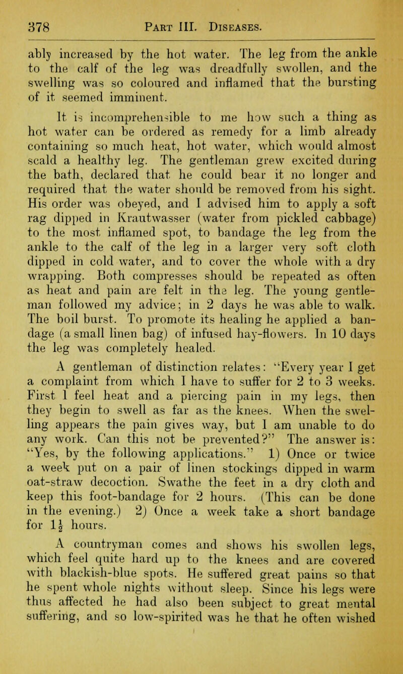 ably increased by the hot water. The leg from the ankle to the calf of the leg was dreadfully swollen, and the swelling was so coloured and inflamed that the bursting of it seemed imminent. It is incomprehensible to me how such a thing as hot water can be ordered as remedy for a limb already containing so much heat, hot water, which would almost scald a healthy leg. The gentleman grew excited during the bath, declared that he could bear it no longer and required that the water should be removed from his sight. His order was obeyed, and I advised him to apply a soft rag dipped in Krautwasser (water from pickled cabbage) to the most inflamed spot, to bandage the leg from the ankle to the calf of the leg in a larger very soft cloth dipped in cold water, and to cover the whole with a dry wrapping. Both compresses should be repeated as often as heat and pain are felt in the leg. The young gentle- man followed my advice; in 2 days he was able to walk. The boil burst. To promote its healing he applied a ban- dage (a small linen bag) of infused hay-flowers. In 10 days the leg was completely healed. A gentleman of distinction relates: Every year I get a complaint from which 1 have to suffer for 2 to 3 weeks. First 1 feel heat and a piercing pain in my legs, then they begin to swell as far as the knees. When the swel- ling appears the pain gives way, but I am unable to do any work. Can this not be prevented? The answer is: Yes, by the following applications.'' 1) Once or twice a week put on a pair of linen stockings dipped in warm oat-straw decoction. Swathe the feet in a dry cloth and keep this foot-bandage for 2 hours. (This can be done in the evening.) 2) Once a week take a short bandage for 1\ hours. A countryman comes and shows his swollen legs, which feel quite hard up to the knees and are covered with blackish-blue spots. He suffered great pains so that he spent whole nights without sleep. Since his legs were thus affected he had also been subject to great mental suffering, and so low-spirited was he that he often wished