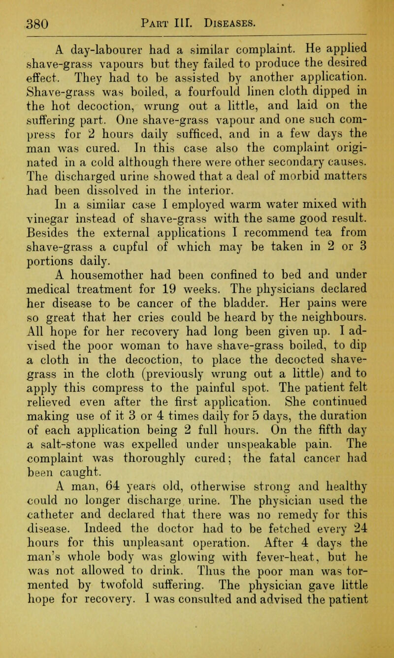 A day-labourer had a similar complaint. He applied shave-grass vapours but they failed to produce the desired effect. They had to be assisted by another application. Shave-grass was boiled, a fourfould linen cloth dipped in the hot decoction, wrung out a little, and laid on the suffering part. One shave-grass vapour and one such com- press for 2 hours daily sufficed, and in a few days the man was cured. In this case also the complaint origi- nated in a cold although there were other secondary causes. The discharged urine showed that a deal of morbid matters had been dissolved in the interior. In a similar case I employed warm water mixed with vinegar instead of shave-grass with the same good result. Besides the external applications I recommend tea from shave-grass a cupful of which may be taken in 2 or 3 portions daily. A housemother had been confined to bed and under medical treatment for 19 weeks. The physicians declared her disease to be cancer of the bladder. Her pains were so great that her cries could be heard by the neighbours. All hope for her recovery had long been given up. I ad- vised the poor woman to have shave-grass boiled, to dip a cloth in the decoction, to place the decocted shave- grass in the cloth (previously wrung out a little) and to apply this compress to the painful spot. The patient felt relieved even after the first application. She continued making use of it 3 or 4 times daily for 5 days, the duration of each application being 2 full hours. On the fifth day a salt-stone was expelled under unspeakable pain. The complaint was thoroughly cured; the fatal cancer had been caught. A man, 64 years old, otherwise strong and healthy could no longer discharge urine. The physician used the catheter and declared that there was no remedy for this disease. Indeed the doctor had to be fetched every 24 hours for this unpleasant operation. After 4 days the man's whole body was glowing with fever-heat, but he was not allowed to drink. Thus the poor man was tor- mented by twofold suffering. The physician gave little hope for recovery. I was consulted and advised the patient