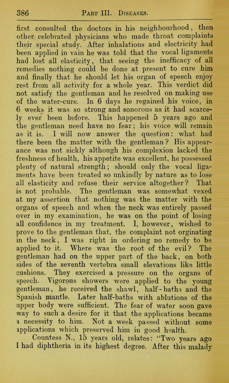 first consulted the doctors in his neighbourhood, then other celebrated physicians who made throat complaints their special study. After inhalations and electricity had been applied in vain he was told that the vocal ligaments had lost all elasticity, that seeing the inefficacy of all remedies nothing could be done at present to cure him and finally that he should let his organ of speech enjoy rest from all activity for a whole year. This verdict did not satisfy the gentleman and he resolved on making use of the water-cure. In 6 days he regained his voice, in 6 weeks it was so strong and sonorous as it had scarce- ly ever been before. This happened 5 years ago and the gentleman need have no fear; his voice will remain as it is. I will now answer the question: what had there been the matter with the gentleman ? His appear- ance was not sickly although his complexion lacked the freshness of health, his appetite was excellent, he possessed plenty of natural strength; should only the vocal liga- ments have been treated so unkindly by nature as to lose all elasticity and refuse their service altogether? That is not probable. The gentleman was somewhat vexed at my assertion that nothing was the matter with the organs of speech and when the neck was entirely passed over in my examination, he was on the point of losing all confidence in my treatment. I, however, wished to prove to the gentleman that, the complaint not orginating in the neck, I was right in ordering no remedy to be applied to it. Where was the root of the evil? The gentleman had on the upper part of the back, on both sides of the seventh vertebra small elevations like little cushions. They exercised a pressure on the organs of speech. Vigorous showers were applied to the young gentleman, he received ihe shawl, half-baths and the Spanish mantle. Later half-baths with ablutions of the upper body were sufficient. The fear of water soon gave way to such a desire for it that the applications became a necessity to him. Not a week passed without some applications which preserved him in good health. Countess N., 15 years old, relates: Two years ago [ had diphtheria in its highest degree. After this malady