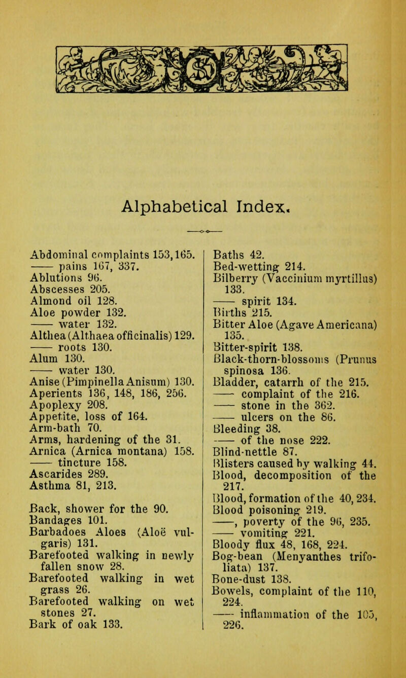 Alphabetical Index. Abdominal complaints 153,1(55. pains 1(37, 337. Ablutions 96. Abscesses 205. Almond oil 128. Aloe powder 132. water 132. Althea (Althaea officinalis) 129. roots 130. Alum 130. water 130. Anise (PimpinellaAnisum) 130. Aperients 136, 148, 186, 256. Apoplexy 208. Appetite, loss of 164. Arm-bath 70. Arms, hardening of the 31. Arnica (Arnica montana) 158. tincture 158. Ascarides 289. Asthma 81, 213. Back, shower for the 90. Bandages 101. Barbadoes Aloes (Aloe vul- garis) 131. Barefooted walking in newly fallen snow 28. Barefooted walking in wet grass 26. Barefooted walking on wet stones 27. Bark of oak 133. Baths 42. Bed-wetting 214. Bilberry (Vaccinium myrtillus) 133. spirit 134. Births 215. Bitter Aloe (Agave Americana) 135. Bitter-spirit 138. Black-thorn-blossoms (Primus spinosa 136. Bladder, catarrh of the 215. complaint of the 216. stone in the 362. ulcers on the 86. Bleeding 38. of the nose 222. Blind-nettle 87. Blisters caused by walking 44. Blood, decomposition of the 217. Blood, formation of the 40, 234. Blood poisoning 219. , poverty of the 96, 235. vomiting 221. Bloody flux 48, 168, 224. Bog-bean (Henyantb.es trifo- liata) 137. Bone-dust 138. Bowels, complaint of the 110, 224. - inflammation of the 105, 226.