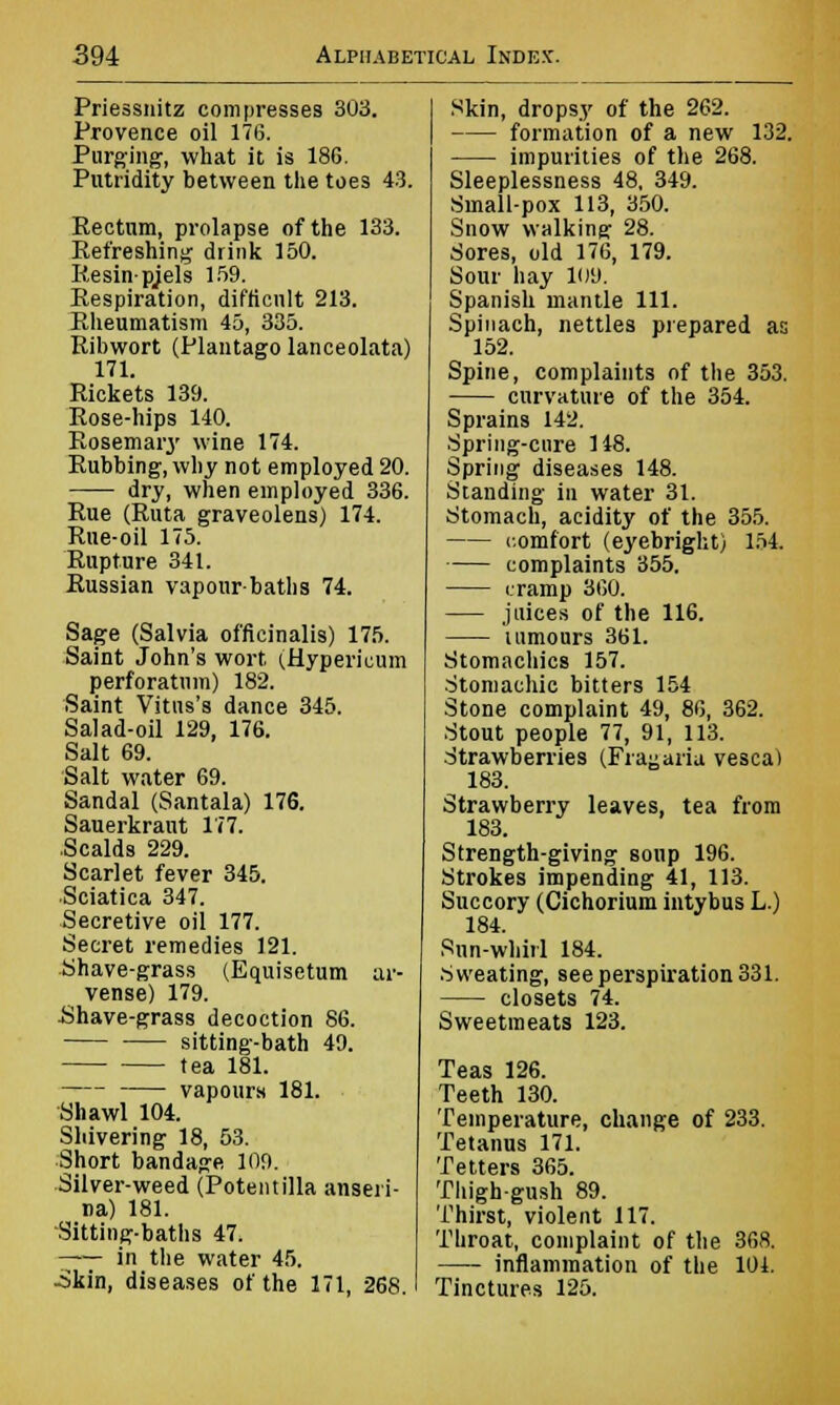 Priessnitz compresses 303. Provence oil 176. Purging, what it is 186. Putridity between the toes 43. Kectum, prolapse of the 133. Refreshing drink 150. Resin-pjels 159. Eespiration, difficult 213. Kheumatism 45, 335. Ribwort (Plantago lanceolata) 171. Rickets 139. Rose-hips 140. Rosemary wine 174. Rubbing, why not employed 20. dry, when employed 336. Rue (Ruta graveolens) 174. Rue-oil 175. Rupture 341. Russian vapour-baths 74. Sage (Salvia officinalis) 175. Saint John's wort (.Hypericum perforatum) 182. Saint Vitns's dance 345. Salad-oil 129, 176. Salt 69. Salt water 69. Sandal (Santala) 176. Sauerkraut 177. .Scalds 229. Scarlet fever 345. Sciatica 347. Secretive oil 177. Secret remedies 121. Shave-grass (Equisetum ar- vense) 179. ■Shave-grass decoction 86. sitting-bath 49. tea 181. vapours 181. Shawl 104. Shivering 18, 53. Short bandage 109. Silver-weed (Potentilla anseri- na) 181. Sitting-baths 47. —— in the water 45. -Skin, diseases of the 171, 268. Skin, dropsy of the 262. formation of a new 132. impurities of the 268. Sleeplessness 48, 349. Small-pox 113, 350. Snow walking 28. Sores, old 176, 179. Sour hay 109. Spanish mantle 111. Spinach, nettles prepared as 152. Spine, complaints of the 353. curvature of the 354. Sprains 142. Spring-cure 148. Spring diseases 148. Standing in water 31. Stomach, acidity of the 355. comfort (eyebright) 154. complaints 355. cramp 360. juices of the 116. tumours 361. Stomachics 157. Stomachic bitters 154 Stone complaint 49, 86, 362. Stout people 77, 91, 113. Strawberries (Frayaria vescal 183. Strawberry leaves, tea from 183. Strength-giving sonp 196. Strokes impending 41, 113. Succory (Cichorium intybus L.) 184. Rnn-whirl 184. .Sweating, see perspiration 331. closets 74. Sweetmeats 123. Teas 126. Teeth 130. Temperature, change of 233. Tetanus 171. Tetters 365. Thigh-gush 89. Thirst, violent 117. Throat, complaint of the 368. inflammation of the 101. Tinctures 125.
