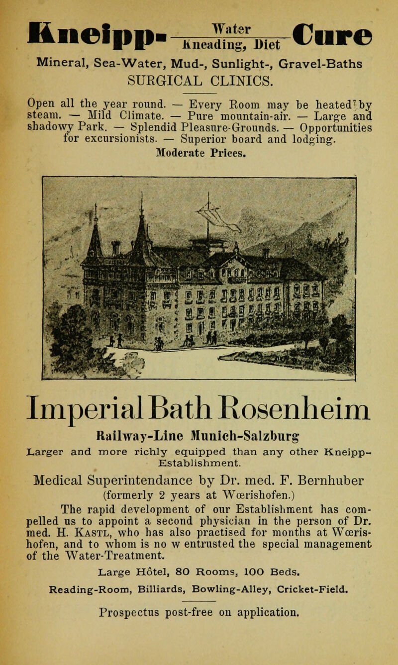 l4neii»i»> Water Cure Kneading, Diet Mineral, Sea-Water, Mud-, Sunlight-, Gravel-Baths SURGICAL CLINICS. Open all the year round. — Every Room may be heatecPby steam. — Mild Climate. — Pure mountain-air. — Large and shadowy Park. — Splendid Pleasure-Grounds. — Opportunities for excursionists. — Superior board and lodging. Moderate Prices. Imperial Bath Rosenheim Railway-Line Munich-Salzburg Larger and more richly equipped than any other Kneipp- Kstablishment. Medical Superintendance by Dr. med. F. Bernhuber (formerly 2 years at Woen'shofen.) The rapid development of our Establishment has com- pelled us to appoint a second physician in the person of Dr. med. H. Kastl, who has also practised for months at Wceris- hofen, and to whom is no w entrusted the special management of the Water-Treatment. Large Hotel, 80 Rooms, lOO Beds. Reading-Room, Billiards, Bowling-Alley, Cricket-Field. Prospectus post-free on application.