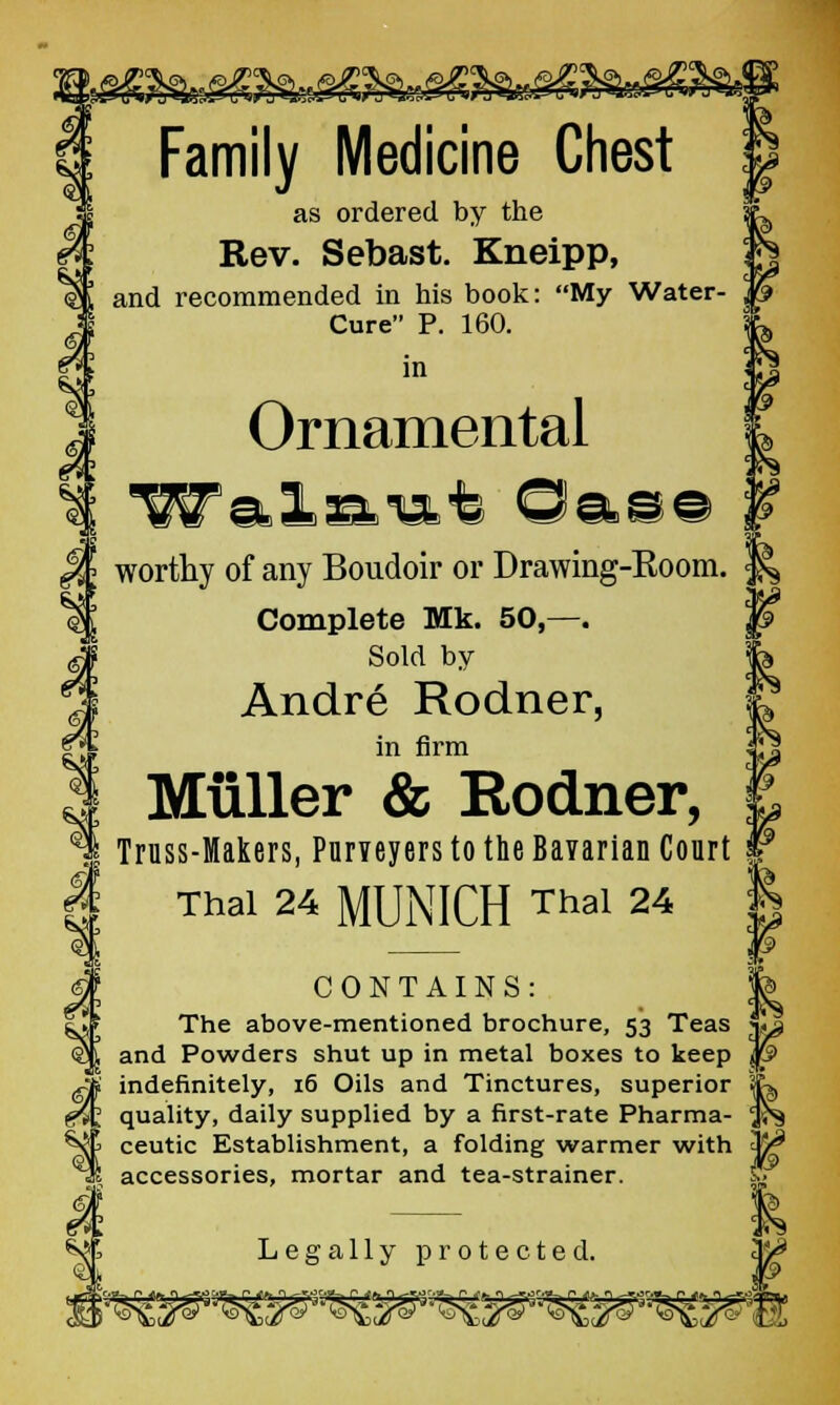Family Medicine Chest as ordered by the Rev. Sebast. Kneipp, and recommended in his book: My Water- Cure P. 160. in Ornamental ■Wal^mt ©as© worthy of any Boudoir or Drawing-Boom. Complete Mk. 50,—. Sold by Andre Rodner, in firm Muller & Rodner, Truss-Makers, Purveyers to the Bavarian Court Thai 24 MUNICH Thai 24 CONTAINS: The above-mentioned brochure, 53 Teas and Powders shut up in metal boxes to keep indefinitely, 16 Oils and Tinctures, superior quality, daily supplied by a first-rate Pharma- ceutic Establishment, a folding warmer with accessories, mortar and tea-strainer. Legally protected.