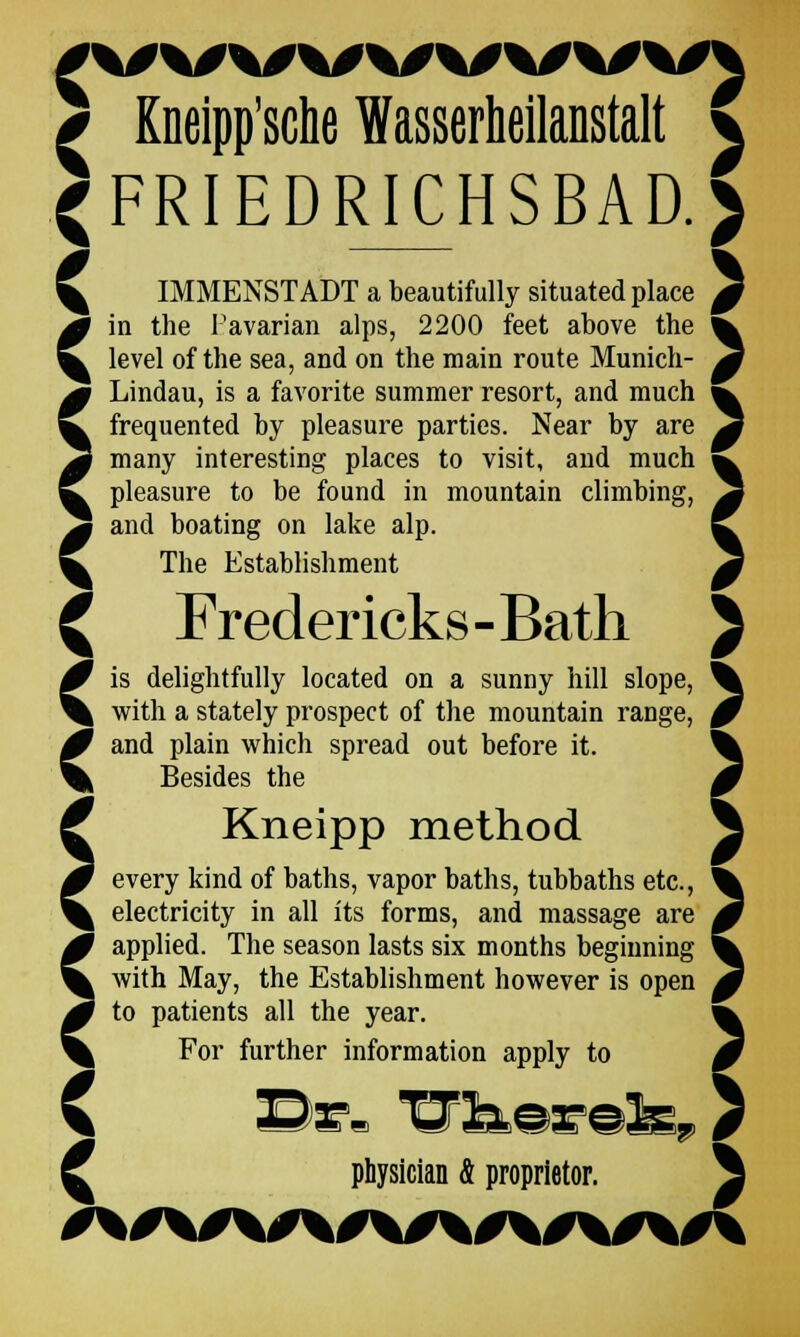 * Kneipp'sche Wasserheilanstalt \ <FRIEDRICHSBAD.) \ IMMENSTADT a beautifully situated place 0 0 in the Pavarian alps, 2200 feet above the ^ ^ level of the sea, and on the main route Munich- 0 ' '   > Lindau, is a favorite summer resort, and much frequented by pleasure parties. Near by are many interesting places to visit, and much pleasure to be found in mountain climbing, and boating on lake alp. The Establishment ^ Fredericks-Bath J 0 is delightfully located on a sunny hill slope, % % with a stately prospect of the mountain range, 0 Cand plain which spread out before it. Besides the Kneipp method every kind of baths, vapor baths, tubbaths etc., electricity in all its forms, and massage are applied. The season lasts six months beginning with May, the Establishment however is open to patients all the year. W For further information apply to 0 C physician & proprietor. \
