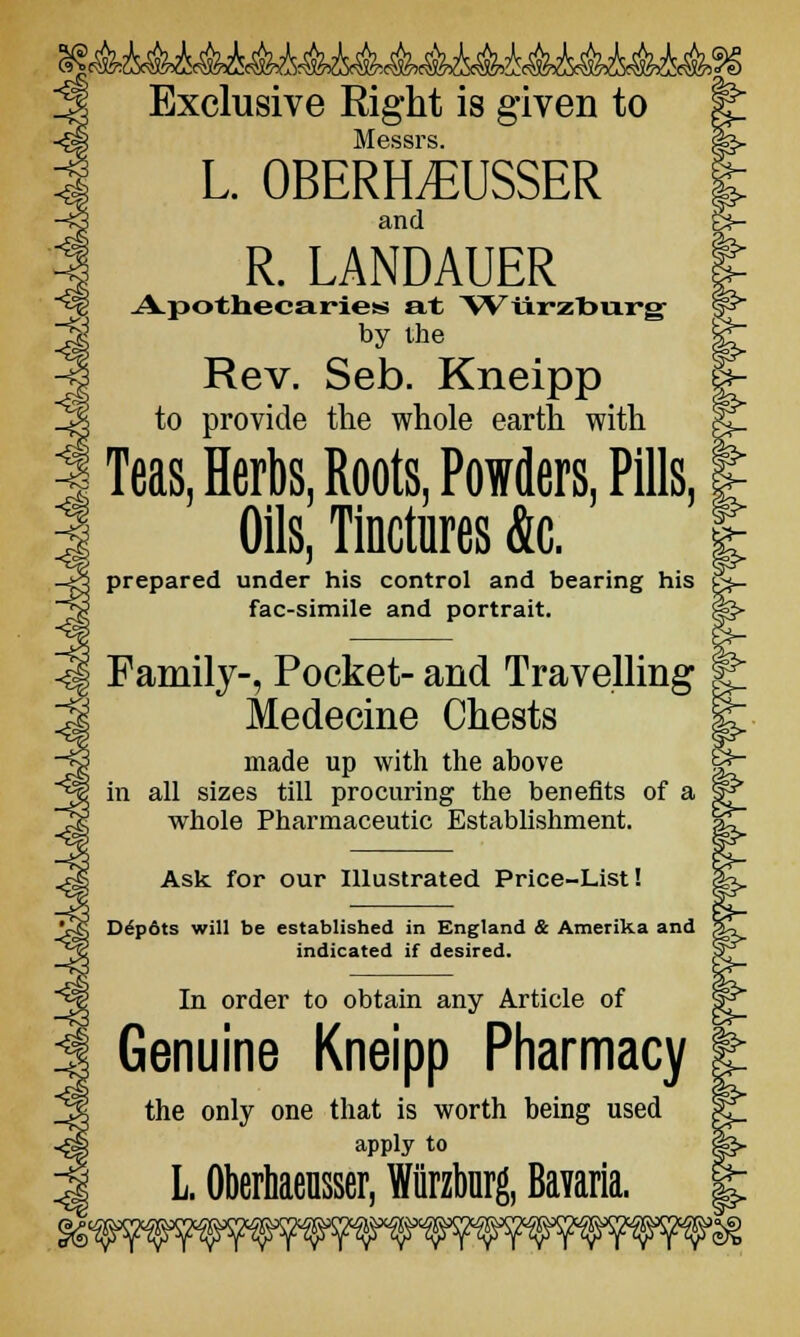 -Q Exclusive Right is given to Messrs. L. OBERHEUSSER and fe- R. LANDAUER Apothecaries at Wilrzburg by the Rev. Seb. Kneipp to provide the whole earth with Teas, Herbs, Roots, Powders, Pills, Oils, Tinctures Ac. prepared under his control and bearing his fac-simile and portrait. Family-, Pocket- and Travelling Medecine Chests made up with the above in all sizes till procuring the benefits of a whole Pharmaceutic Establishment. Ask for our Illustrated Price-List! Depots will be established in England & Amerika and indicated if desired. In order to obtain any Article of Genuine Kneipp Pharmacy the only one that is worth being used apply to L. Oberhaensser, Wiirzburg, Bavaria.
