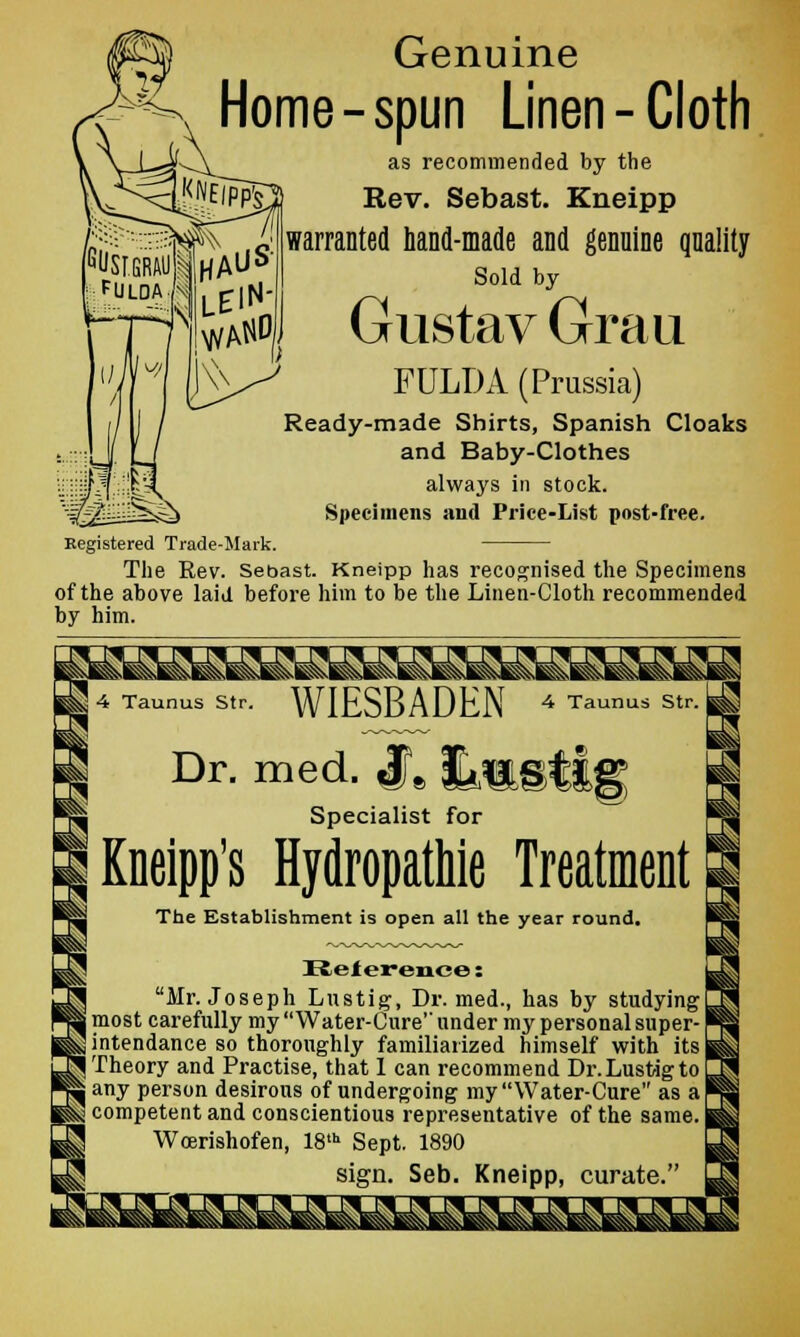 Genuine Home-spun Linen-Cloth as recommended by the Rev. Sebast. Kneipp warranted hand-made and genuine quality Sold by Gustav Grau FULDA (Prussia) Ready-made Shirts, Spanish Cloaks and Baby-Clothes always in stock. Specimens and Price-List post-free. Kegistered Trade-Mark. The Rev. Sebast. Kneipp has recognised the Specimens of the above laid before him to be the Linen-Cloth recommended by him. ^ 4 Taunus Str. WIESBADEN 4 Taunus Str. 1 I Dr. med. #8 fe^tig I !■ Specialist for ! | Kneipp's Hydropathie Treatment ^ The Establishment is open all the year round. I sSj Reference: j Mr. Joseph Lustig, Dr. med., has by studying! o most carefully my Water-Cure under my personal super-1 m intendance so thoroughly familiarized himself with its H Theory and Practise, that I can recommend Dr.LustigtoL H any person desirous of undergoing my Water-Cure as a J j^ competent and conscientious representative of the same. I 3 Wcerishofen, 18th Sept. 1890 ' H sign. Seb. Kneipp, curate.