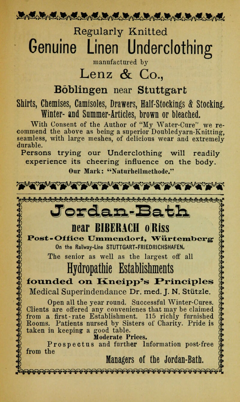 Regularly Knitted Genuine Linen Underclothing manufactured by Lenz & Co., Bdblingen near Stuttgart Shirts, Chemises, Camisoles, Drawers, Half-Stockings & Stocking. Winter- and Summer-Articles, brom or bleached. With Consent of the Author of My Water-Cure we re- commend the above as being a superior Doubledyarn-Knitting, seamless, with large meshes, of delicious wear and extremely durable. Persons trying our Underclothing will readily experience its cheering influence on the body. Our Mark: Natnrheilmethode. vTorcla.2nL-I3a.tli % near BIBERACH o Hiss Post -Off ice Ummendort, Wiirtembcrg On the Railway-Line STUTTGART-FRIEDRICHSHAFEN. The senior as well as the largest off all Hydropathie Establishments founded on Kneipp's Principles Medical Superindendance Dr. med. J. N. Stiitzle. Open all the year round. Successful Winter-Cures. Clients are offered any convenienes that may be claimed from a first-rate Establishment. 115 richly furnished Eooms. Patients nursed by Sisters of Charity. Pride is taken in keeping: a good table. S* Moderate Prices. Prospectus and further Information post-free from the Managers of the Jordan-Bath. *