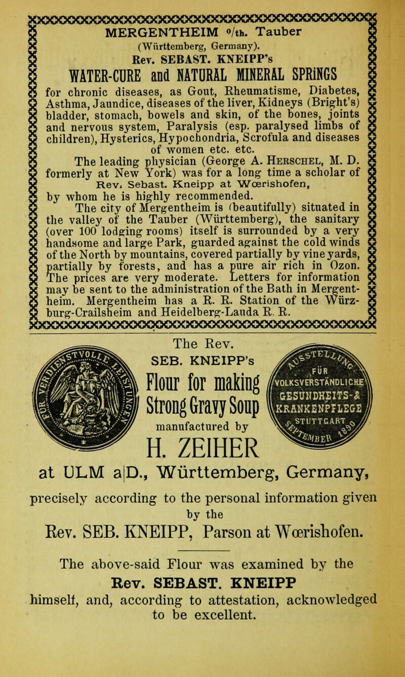 MERGENTHEIM »/«.. Tauber (Wiirttemberg, Germany). Key. SEBAST. KNEIPP's WATER-CORE and NATURAL MINERAL SPRINGS for chronic diseases, as Gout, Khenmatisme, Diabetes, Asthma, Jaundice, diseases of the liver, Kidneys (Bright's) bladder, stomach, bowels and skin, of the bones, joints and nervous system, Paralysis (esp. paralysed limbs of children), Hysterics, Hypochondria, Scrofula and diseases of women etc. etc. The leading physician (George A. Herschel, M. D. formerly at New York) was for a long time a scholar of Rev, Sebast. Kneipp at Woerishofen, by whom he is highly recommended. The city of Mergentheim is (beautifully) situated in the valley of the Tauber (Wiirttemberg), the sanitary (over 100 lodging rooms) itself is surrounded by a very handsome and large Park, guarded against the cold winds of the North by mountains, covered partially by vine yards, partially by forests, and has a pure air rich in Ozon. The prices are very moderate. Letters for information may be sent to the administration of the Bath in Mergent- heim. Mergentheim has a R. R. Station of the Wiirz- burg-Crailsheim and Heidelberg-Lauda R. R. xxx>oooooo<xxxxx>oooooo«oooooo<x> The Rev. SEB. KNEIPP's &mm \ jFUR VOLKSyERSTHNDLI CHg\l -Vgesuhdheits-xM ^RAKKBNPriEGE/y . jySTUTTGAHT ~ Flour for making Strong Gravy Soup manufactured by H. ZEIHER at ULM a|D., Wiirttemberg, Germany, precisely according to the personal information given by the Rev. SEB. KNEIPP, Parson at Wcerishofen. The above-said Flour was examined by the Rev. SEBAST. KNEIPP himself, and, according to attestation, acknowledged to be excellent.