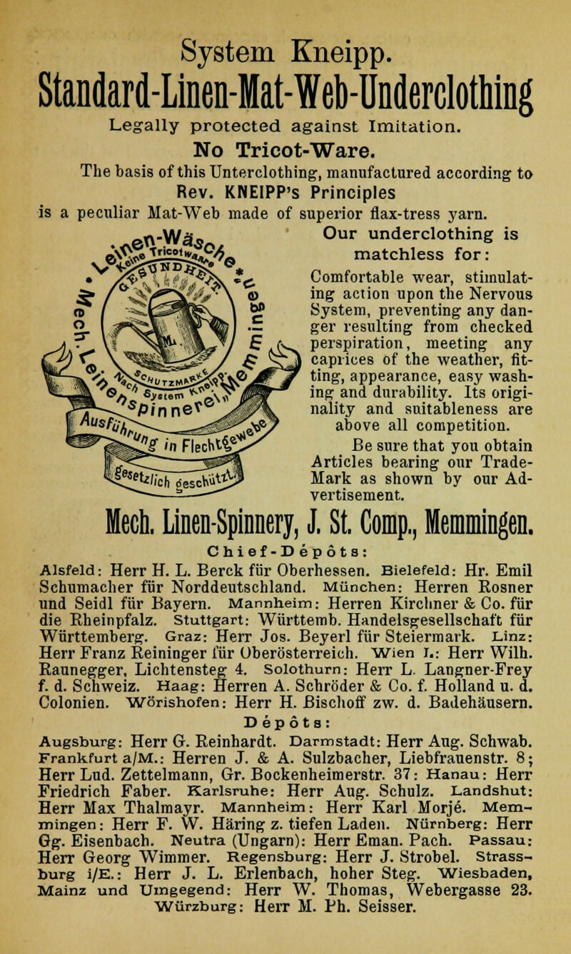 System Kneipp. Standard-Ltaen-Mat-Web-Underclothing Legally protected against Imitation. No Tricot-Ware. The basis of this Unterclothing, manufactured according to Rev. KNEIPP's Principles is a peculiar Mat-Web made of superior flax-tress yarn. v©Q$te Our underclothing is matchless for: Comfortable wear, stimulat- ing action upon the Nervous System, preventing any dan- ger resulting from checked perspiration, meeting any caprices of the weather, fit- ting, appearance, easy wash- ing and durability. Its origi- nality and suitableness are above all competition. Be sure that you obtain Articles bearing our Trade- Mark as shown by our Ad- vertisement. Mech. Linen-Spinnery, J. St. Comp, Memmingen. Chief-Depots: Alsfeld: Herr H. L. Berck fur Oberhessen. Bielefeld: Hr. Emil Schumacher fur Norddeutschland. Mtinchen: Herren Rosner und Seidl fiir Bayern. Mannheim: Herren Kircliner & Co. fiir die Bheinpfalz. Stuttgart: Wiirttemb. Handelsgesellschaft fiir Wurttemberg. Graz: Herr Jos. Beyerl fiir Steiermark. Linz: Herr Franz Reininger fiir Uberosterreich. Wien I.: Herr Wilh. Raunegger, Lichtensteg 4. Solothurn: Herr L. Langner-Frey f. d. Schweiz. Haag: Herren A. Schroder & Co. f. Holland u. d. Colonien. Worishofen: Herr H. Bischoff zw. d. Badehausern. Depots: Augsburg: Herr G. Reinhardt. Darmstadt: Herr Aug. Schwab. Frankfurt a/M.: Herren J. & A. Sulzbacher, Liebfrauenstr. 8; Herr Lud. Zettelmann, Gr. Bockenheimerstr. 37: Hanau: Herr Friedrich Faber. Karlsruhe: Herr Aug. Schulz. Landshut: Herr Max Thalmayr. Mannheim: Herr Karl Morje. Mem- mingen: Herr F. W. H&ring z. tiefen Laden. Niirnberg: Herr Gg. Eisenbach. Neutra (Ungarn): Herr Eman. Pach. Passau: Herr Georg Wimmer. Regensburg: Herr J. Strobel. strass- burg i/E.: Herr J. L. Erlenbach, hoher Steg. Wiesbaden, Mainz und Umgegend: Herr W. Thomas, Webergasse 23. Wurzburg: Herr M. Ph. Seisser.