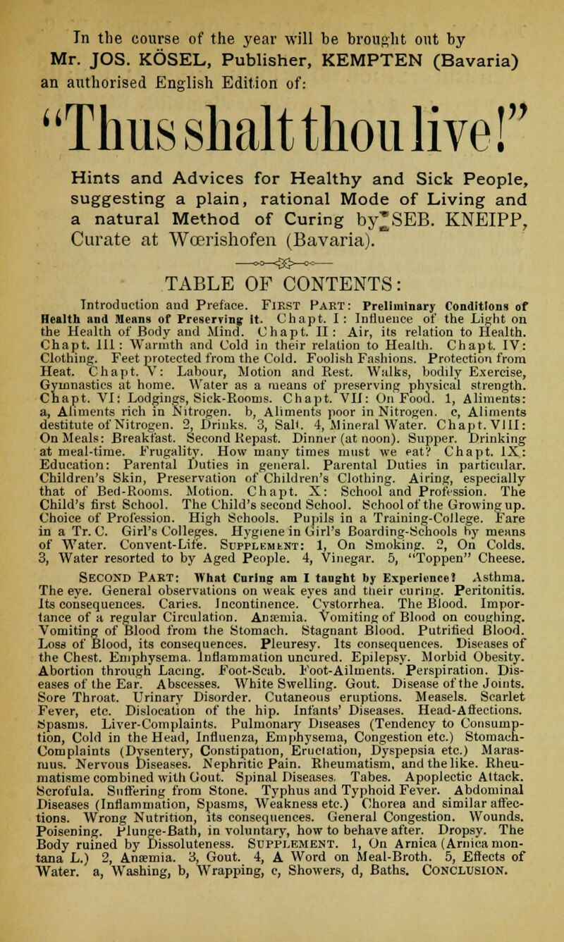 In the course of the year will be brought ont by- Mr. JOS. KOSEL, Publisher, KEMPTEN (Bavaria) an authorised English Edition of: Thus shalt thou live! Hints and Advices for Healthy and Sick People, suggesting a plain, rational Mode of Living and a natural Method of Curing by^SEB. KNEIPP, Curate at Wcerishofen (Bavaria). —«^$3>-^— TABLE OF CONTENTS: Introduction and Preface. Fikst Part: Preliminary Conditions of Health and Means of Preserving it. Chapt. I : Influence of the Light on the Health of Body and Mind. Chapt. II: Air, its relation to Health. Chapt. Ill: Warmth and Cold in their relation to Health. Chapt. IV: Clothing. Feet protected from the Cold. Foolish Fashions. Protection from Heat. Chapt. V: Labour, Motion and Rest. Walks, bodily Exercise, Gymnastics at home. Water as a means of preserving physical strength. Chapt. VI: Lodgings, Sick-Rooms. Chapt. VII: On Food. 1, Aliments: a, Aliments rich in Nitrogen, b, Aliments poor in Nitrogen, c, Aliments destitute of Nitrogen. 2, Drinks. 3, Sail. 4, Mineral Water. Chapt. VIII: On Meals: Breakfast. Second Repast. Dinner (at noon). Supper. Drinking at meal-time. Frugality. How many times must we eat? Chapt. IX: Education: Parental Duties in general. Parental Duties in particular. Children's Skin, Preservation of Children's Clothing. Airing, especially that of Bed-Rooms. Motion. Chapt. X: School and Profession. The Child's first School. The Child's second School. School of the Growing up. Choice of Profession. High Schools. Pupils in a Training-College. Fare in a Tr. C. Girl's Colleges. Hygiene in Girl's Boarding-Schools hy means of Water. Convent-Life. Supplement: 1, On Smoking. 2, On Colds. 3, Water resorted to by Aged People. 4, Vinegar. 5, Toppen Cheese. SECOND Part: What Curing am I tanght by Experience? Asthma. The eye. General observations on weak eyes and their curing. Peritonitis. Its consequences. Caries. Incontinence. Cvstorrhea. The Blood. Impor- tance of a regular Circulation. Anaemia. Vomiting of Blood on coughing. Vomiting of Blood from the Stomach. Stagnant Blood. Putrified Blood. Loss of Blood, its consequences. Pleuresy. Its consequences. Diseases of the Chest. Emphysema. Inflammation uncured. Epilepsy. Morbid Obesity. Abortion through Lacing. Foot-Scab. Foot-Ailments.'Perspiration. Dis- eases of the Ear. Abscesses. White Swelling. Gout. Disease of the Joints. Sore Throat. Urinary Disorder. Cutaneous eruptions. Measels. Scarlet Fever, etc. Dislocation of the hip. Infants' Diseases. Head-Affections. Spasms. Liver-Complaints. Pulmonary Diseases (Tendency to Consump- tion, Cold in the Head, Influenza, Emphysema, Congestion etc.) Stomach- Complaints (Dysentery, Constipation, Eructation, Dyspepsia etc.) Maras- mus. Nervous Diseases. Nephritic Pain. Rheumatism, and the like. Rheu- matisme combined with Gout. Spinal Diseases. Tabes. Apoplectic Attack. Scrofula. Suffering from Stone. Typhus and Typhoid Fever. Abdominal Diseases (Inflammation, Spasms, Weakness etc.) Chorea and similar affec- tions. Wrong Nutrition, its consequences. General Congestion. Wounds. Poisening. Plunge-Bath, in voluntary, how to behave after. Dropsy. The Body ruined by Dissoluteness. Supplement. 1, On Arnica (Arnica mon- tana L.) 2, Anaemia. 3, Gout. 4, A Word on Meal-Broth. 5, Effects of Water, a, Washing, b, Wrapping, c, Showers, d, Baths. CONCLUSION.