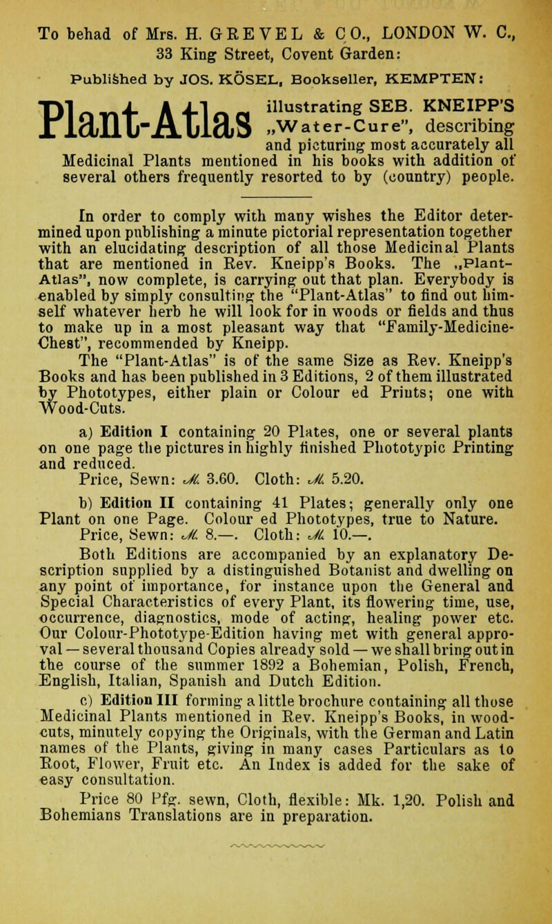 To behad of Mrs. H. GEEVEL & CO., LONDON W. C, 33 King Street, Co vent Garden: Published by JOS. KOSEL, Bookseller, KEMPTKN: Dl r» vi4- A 4-1 r» n illustrating SEB- KNEIPP'S X lO/Ill-AulaiS ..Water-Cure, describing and picturing most accurately all Medicinal Plants mentioned in his books with addition of several others frequently resorted to by (country) people. In order to comply with many wishes the Editor deter- mined upon publishing a minute pictorial representation together with an elucidating description of all those Medicinal Plants that are mentioned in Rev. Kneipp's Books. The „Plant- Atlas, now complete, is carrying out that plan. Everybody is enabled by simply consulting; the Plant-Atlas to find out him- self whatever herb he will look for in woods or fields and thus to make up in a most pleasant way that Family-Medicine- Chest, recommended by Kneipp. The Plant-Atlas is of the same Size as Rev. Kneipp's Books and has been published in 3 Editions, 2 of them illustrated by Phototypes, either plain or Colour ed Prints; one with Wood-Cuts. a) Edition I containing 20 Plates, one or several plants on one page the pictures in highly finished Phototypic Printing and reduced. Price, Sewn: JL 3.60. Cloth: <JL 5.20. b) Edition II containing 41 Plates; generally only one Plant on one Page. Colour ed Phototypes, true to Nature. Price, Sewn: JL 8.—. Cloth: JL 10.—. Both Editions are accompanied by an explanatory De- scription supplied by a distinguished Botanist and dwelling on any point of importance, for instance upon the General and Special Characteristics of every Plant, its flowering time, use, occurrence, diagnostics, mode of acting:, healing power etc. Our Colour-Phototype-Edition having met with general appro- val — several thousand Copies already sold — we shall bring out in the course of the summer 1892 a Bohemian, Polish, Erench, English, Italian, Spanish and Dutch Edition. c) Edition III forming a little brochure containing all those Medicinal Plants mentioned in Rev. Kneipp's Books, in wood- cuts, minutely copying the Originals, with the German and Latin names of the Plants, giving in many cases Particulars as to Root, Flower, Fruit etc. An Index is added for the sake of easy consultation. Price 80 Pfg. sewn, Cloth, flexible: Mk. 1,20. Polish and Bohemians Translations are in preparation.