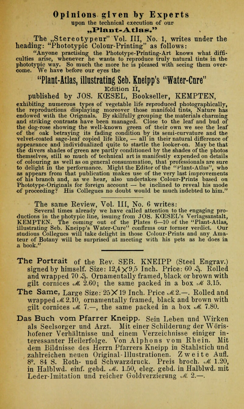 Opinions given by Experts upon the technical execution of our „Plant- Atlas. The „Stereotypeur Vol. Ill, No. 1, writes under the headiug: Phototypic Colour-Printing as follows: Anyone practising the Phototype-Printing-Art knows what diffi- culties arise, whenever he wants to reproduce truly natural tints in the phototypic way. So much the more he is pleased with seeing them over- come. We have before our eyes the Plant-Atlas, illustrating Seb. Kneipp's Water-Cnre Edition II, published by JOS. KCESEL, Bookseller, KEMPTEN, exhibiting numerous types of vegetable life reproduced photographically, the reproductions displaying moreover those manifold tints, Nature has endowed with the Originals. By skilfully grouping the materials charming and striking contrasts nave been managed. Close to the leaf and bud of the dog-rose showing the well-known green of their own we see the leaf of the oak betraying its fading condition by its semi-curvature and the velvet-coated sage-leaf copied life like, — all in their natural difference of appearance and individualized quite to startle the looker-on. May be that the divers shades of green are partly conditioned by the shades of the photos themselves, still so much of technical art is manifestly expended on details of colouring as well as on general consummation, that professionals are sure to delight in the performance. Might the Editor of the Plant-Atlas, who as appears from that publication makes use of the very last improvements of his branch and, as we hear, also undertakes Colour-Prints based on Phototype-Originals for foreign account — be inclined to reveal his mode of proceeding? His Collegues no doubt would be much indebted to him. The same Eeview, Vol. Ill, No. 6 writes: Several times already we have called attention to the engaging pro- ductions in the photypic line, issuing from JOS. KCESEL's Verlagsanstalt, KEMPTEN. The coming out of the Plates 6—10 of the Plaut-Atlas, illustrating Seb. Kneipp's Water-Cure confirms our former verdict. Our studious Collegues will take delight in those Colour-Prints and any Ama- teur of Botany will be surprised at meeting with his pets as he does in a book. The Portrait 0f the Rev. SEB. KNEIPP (Steel Engrav.) signed by himself. Size: 12,4X9,5 Inch. Price: 60 ^. Rolled and wrapped 70 ^. Ornamentally framed, black or brown with gilt cornices JL 2.60; the same packed in a box Jl 3.15. The Same, Large Size: 25X19 Inch. Price JL2.—. Rolled and wrapped ^//> 2.10, ornamentally framed, black and brown with gilt cornices JL 7.—, the same packed in a box JL 7.80. Das Buch vom Pfarrer Kneipp. Sein Leben und Wirken als Seelsorger und Arzt, Hit einer Schilderung der Wbris- hofener Verhaltnisse und einem Verzeichnisse einiger in- teressanter Heilerfolge. Von Alphons vom Rhein. Mit dem Bildnisse des Herrn Pfarrers Kneipp in Stahlstich und zahlreichen neuen Original-lllustrationen. Zweite Aufl. 8°. 84 S. Roth- und Schwarzdruck. Preis broch. JL 1.20, in Halblwd. einf. gebd. Jl. 1.50, eleg. gebd. in Halblwd. mit Leder-lmitation und reicher Goldverziernng JL 2.—.