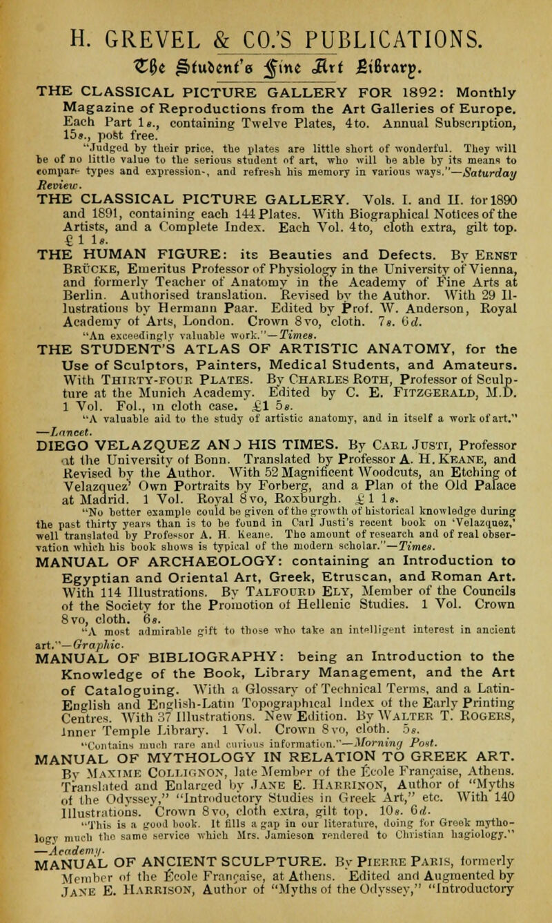 H. GREVEL & CO.'S PUBLICATIONS. tU ^tuUnt'a fine Rxt gibvavp. THE CLASSICAL PICTURE GALLERY FOR 1892: Monthly Magazine of Reproductions from the Art Galleries of Europe. Each Part Is., containing Twelve Plates, 4to. Annual Subscription, 15s., post free. Judged by their price, the plates are little short of wonderful. They will be of no little value to the serious student of art, who will be able by its means to compare types and expression-, and refresh his memory in various ways.—Saturday Review. THE CLASSICAL PICTURE GALLERY. Vols. I. and II. tor 1890 and 1891, containing each 144 Plates. With Biographical Notices of the Artists, and a Complete Index. Each Vol. 4to, cloth extra, gilt top. £1 Is. THE HUMAN FIGURE: its Beauties and Defects. By Ernst BRUCKE, Emeritus Professor of Physiology in the University of Vienna, and formerly Teacher of Anatomy in the Academy of Fine Arts at Berlin. Authorised translation. 'Revised by the Author. With 29 Il- lustrations by Hermann Paar. Edited by Prof. W. Anderson, Royal Academy of Arts, London. Crown 8vo, 'cloth. 7s. (id. An exceedingly valuable wort.—Times. THE STUDENT'S ATLAS OF ARTISTIC ANATOMY, for the Use of Sculptors, Painters, Medical Students, and Amateurs. With Thirty-four Plates. By Charles Roth, Professor of Sculp- ture at the Munich Academy. Edited by C. E. Fitzgerald, M.D. 1 Vol. Fol., in cloth case. £1 5 s. A valuable aid to the study of artistic anatomy, and in itself a wort of art. —Lancet. DIEGO VELAZQUEZ AN J HIS TIMES. By Carl Justi, Professor at the University of Bonn. Translated by Professor A. H.Keane, and Revised by the Author. With 52 Magnificent Woodcuts, an Etching of Velazquez' Own Portraits by Forberg, and a Plan ot the Old Palace at Madrid. 1 Vol. Royal 8vo, Roxburgh, i'1 Is. No better example could be given of the growth of historical knowledge during the past thirty years than is to bo found in Carl Justi's recent book on 'Velazquez,' well translated by Professor A. H. Keane. The amount of research and of real obser- vation which his book shows is typical of the modern scholar.—Times. MANUAL OF ARCHAEOLOGY: containing an Introduction to Egyptian and Oriental Art, Greek, Etruscan, and Roman Art. With 114 Illustrations. By Talfourd Ely, Member of the Councils of the Society for the Promotion of Hellenic Studies. 1 Vol. Crown 8vo, cloth. 6 s. A most admirable gift to those who take an intelligent interest in ancient art.— Graphic. MANUAL OF BIBLIOGRAPHY: being an Introduction to the Knowledge of the Book, Library Management, and the Art of Cataloguing. With a Glossary of Technical Terms, and a Latin- English and English-Latin Topographical Index of the Early Printing Centres. With 37 Illustrations. New Edition. By Walter T. Rogers, inner Temple Library. 1 Vol. Crown 8vo, cloth. 5s. Contains much rare and curious information.—Morning Post. MANUAL OF MYTHOLOGY IN RELATION TO GREEK ART. Bv MaXTME Coi.i.ignon, late Member of the Ecole Francaise, Athens. Translated and Enlarged by Jane E. HARRINON, Author ot Myths of the Odyssey, Introductory Studies in Greek Art, etc. With 140 Illustrations. Crown 8vo, cloth extra, gilt top. 10s. 6rf. This is a good book. It tills a gap in our literature, doing for Greek mytho- logy much the same service which Mrs. Jamieson rendered to Christian hagiology. —Aeademi/. MANUAL OF ANCIENT SCULPTURE. By Pierre Paris, formerly Member of the Ecole Francaise, at Athens. Edited and Augmented by Jane E. Harrison, Author of Myths ol the Odyssey, Introductory