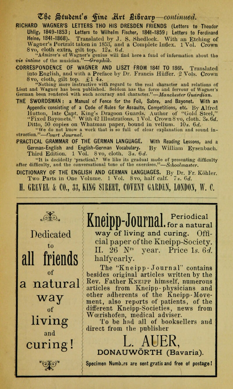 %%i ^(uient'e ^tne 3kvt JJtBrarp—continued. RICHARD WAGNER'S LETTERS THO HIS DRESDEN FRIENDS (Letters to Theodor Uhllg, 1849-1853; Letters to Wilhelm Fischer, 1841-1859) Letters to Ferdinand Heine, 1841-1868). Translated by J. S. Shedlock. With an Etching of Wagner's Portrait taken in 1853J and a Complete Index. 1 Vol. Crown 8vo, cloth extra, gilt top. 12«. (id. Admirer's of Warner's genius will find here a fund of information about the vie intime of the musician.—Graphik. CORRESPONDENCE OF WAGNER AND LISZT FROM 1841 TO 1861. Translated into English, and with a Preface by Dr. Francis Hiift'er. 2 Vols. Crown 8vo, cloth, gilt top. £1 is. Nothing more instructive with regard to the real character and relations of Liszt and Wagner has been published. Seldom has the force and fervour of Wagner's German been Tendered with such accuracy and character.—Manchester Guardian. THE SWORDSMAN : a Manual of Fence for the Foil, Sabre, and Bayonet. With an Appendix consisting of a Code of Rules for Assaults, Competitions, etc. Br Alfred Button, late Capt. King's Dragoon Guards. Author of Gold Steel, Fixed Bayonets. With42 Illustrations. lVol. Crown8vo, cloth. 3s.6d. Ditto, 50 copies on Whatman paper, bound in vellum. 10». Gd. We do not kuow a work that is so full of clear explanation and sound in- struction.—Court Journal. PRACTICAL GRAMMAR OF THE GERMAN LANGUAGE, With Reading Lessons, and a German-English and English-German Vocabulary. Bv William Evsenbach. Third Edition. 1 Vol. 8vo, cloth. 3s. 6d. It is decidedly 'practical.* We like its gradual mode of presenting difficulty after difficulty, and the conversational tone of the exercises.—Schoolmaster. DICTIONARY OF THE ENGLISH AND GERMAN LANGUAGES. By Dr. Fr. Kohler. Two Parts in One Volume. 1 Vol. 8vo, half calf. 7s. 6d. H. GREVEL & CO., 33, KING STREET, WENT GARDEN, LONDON, ff. C. Dedicated to all Mends of a natural way of living and curing! Kneipp-JournaLpr™ai way of living and curing. Offi- cial paper of the Kneipp-Society. II. 26 Nrs year. Price Is. 6d. halfyearly. The Kneipp- Journal contains besides original articles written by the Rev. Father Kneipp himself, numerous articles from Kneipp-physicians and other adherents of the Kneipp-Move- ment, also reports of patients, of the different Kneipp-Societies, news from Woerishofen, medical adviser. To be had all of booksellers and direct from the publisher L. AUER, DONAUWORTH (Bavaria). Specimen Numb.rs are sent gratis and free of postage!