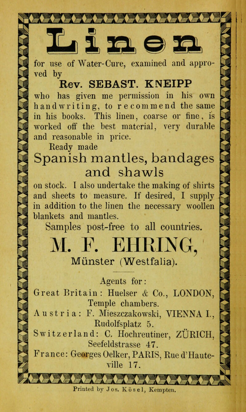 m for use of Water-Cure, examined and appro- ved by Rev. SEBAST. KNEIPP who has given me permission in his own handwriting, to recommend the same in his books. This linen, coarse or fine, is worked off the best material, very durable and reasonable in price. Ready made Spanish mantles, bandages and shawls on stock. I also undertake the making of shirts and sheets to measure. If desired, I supply in addition to the linen the necessary woollen blankets and mantles. Samples post-free to all countries. M. F. EHRING Minister (Westfalia). ? Agents for: Great Britain: Huelser & Co., LONDON, Temple chambers. Austria: F. Mieszczakowski, VIENNA I., Rudolfsplatz 5. Switzerland: C. Hochreutiner, ZURICH, Seefeldstrasse 47. France: GeorgesOelker, PARIS, Rued'Haute- ville 17. Printed by Jos. Kg a el, Kernpte