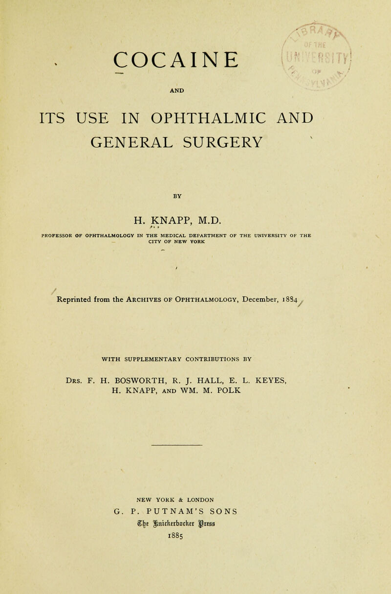 COCAINE AND ITS USE IN OPHTHALMIC AND GENERAL SURGERY H. KNAPP, M.D. PROFESSOR OF OPHTHALMOLOGY IN THE MEDICAL DEPARTMENT OF THE UNIVERSITY OF THE CITY OF NEW YORK Reprinted from the Archives of Ophthalmology, December, 1884 WITH SUPPLEMENTARY CONTRIBUTIONS BY Drs. F. H. BOSWORTH, R. J. HALL, E. L. KEYES, H. KNAPP, and WM. M. POLK NEW YORK & LONDON G. P. PUTNAM'S SONS &JK ginuhtrbochtr ^mbs 1885