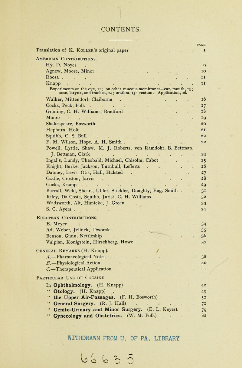 CONTENTS. PAGE Translation of K. Roller's original paper i American Contributions. Hy. D. Noyes . 9 Agnew, Moore, Minor . . 10 Roosa ... , n Knapp ..... . .... II Experiments on the eye, u ; on other mucous membranes—ear, mouth, 13 ; nose, larynx, and trachea, 14; urathra, 15 ; rectum. Application, 16. Walker, Mittendorf, Claiborne . ... 16 Cocks, Peck, Polk .... 17 Griming, C. H. Williams, Bradford . . 18 Moore .... .19 Shakespeare, Bosworth 20 Hepburn, Holt . . .21 Squibb, C. S. Bull ... 22 F. M. Wilson, Hope, A. H. Smith 22 Powell, Lyttle, Shaw, M. J. Roberts, von Ramdohr, B. Bettman, J. Bettman, Clark 24 Ingal's, Lundy, Theobald, Michael, Chisolm, Cabot . . 25 Knight, Burke, Jackson, Turnbull, Lefferts . . . . 26 Dabney, Levis, Otis, Hall, Halsted . . 27 Castle, Croston, Jarvis . . . 28 Cocks, Knapp ...... ... 29 Burrall, Weld, Shears, Uhler, Stickler, Doughty, Eug. Smith . 31 Riley, Da Costa, Squibb, Jurist, C. H. Williams 32 Wadsworth, Alt, Hunicke, J. Green . . 33 S. C. Ayers ... 34 European Contributions. E. Meyer . . . -34 Ad. Weber, Jelinek, Dworak . 35 Benson, Gunn, Nettleship . . . . 36 Vulpian, Konigstein, Hirschberg, Howe . 37 General Remarks (H. Knapp). A.—Pharmacological Notes . 38 B.—Physiological Action 40 C.—Therapeutical Application . . 41 Particular Use of Cocaine In Ophthalmology. (H. Knapp) 42  Otology. (H. Knapp) . 49  the Upper Air-Passages. (F. H. Bosworth) 52  General Surgery. (R. J. Hall) ... 71  Genito-Urinary and Minor Surgery. (E. L. Keyes). 79  Gynecology and Obstetrics. (W. M. Polk) 82 WITHDRAWN FROM U. OF PA. LIBRARY