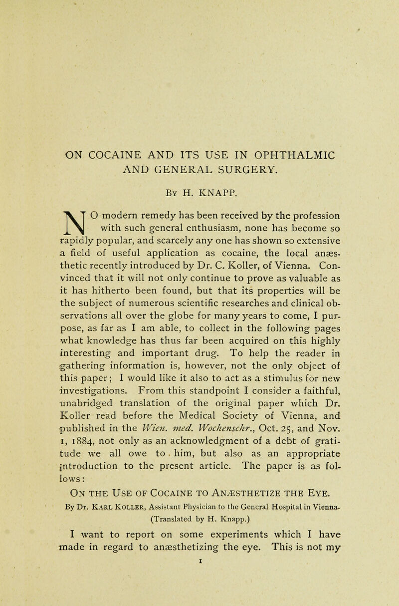 ON COCAINE AND ITS USE IN OPHTHALMIC AND GENERAL SURGERY. By H. KNAPP. NO modern remedy has been received by the profession with such general enthusiasm, none has become so rapidly popular, and scarcely any one has shown so extensive a field of useful application as cocaine, the local anaes- thetic recently introduced by Dr. C. Koller, of Vienna. Con- vinced that it will not only continue to prove as valuable as it has hitherto been found, but that its properties will be the subject of numerous scientific researches and clinical ob- servations all over the globe for many years to come, I pur- pose, as far as I am able, to collect in the following pages what knowledge has thus far been acquired on this highly interesting and important drug. To help the reader in gathering information is, however, not the only object of ■this paper; I would like it also to act as a stimulus for new investigations. From this standpoint I consider a faithful, unabridged translation of the original paper which Dr. Koller read before the Medical Society of Vienna, and published in the Wien. rued. Wochenschr., Oct. 25, and Nov. I, 1884, not only as an acknowledgment of a debt of grati- tude we all owe to him, but also as an appropriate introduction to the present article. The paper is as fol- lows : On the Use of Cocaine to Anesthetize the Eye. By Dr. Karl Koller, Assistant Physician to the General Hospital in Vienna- translated by H. Knapp.) I want to report on some experiments which I have made in regard to anaesthetizing the eye. This is not my