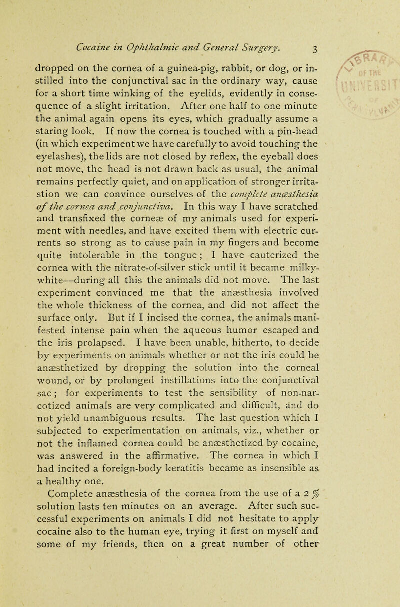 dropped on the cornea of a guinea-pig, rabbit, or dog, or in- stilled into the conjunctival sac in the ordinary way, cause for a short time winking of the eyelids, evidently in conse- quence of a slight irritation. After one half to one minute the animal again opens its eyes, which gradually assume a staring look. If now the cornea is touched with a pin-head (in which experiment we have carefully to avoid touching the eyelashes), the lids are not closed by reflex, the eyeball does not move, the head is not drawn back as usual, the animal remains perfectly quiet, and on application of stronger irrita- stion we can convince ourselves of the complete ancesthesia of the cornea and conjunctiva. In this way I have scratched and transfixed the cornese of my animals used for experi- ment with needles, and have excited them with electric cur- rents so strong as to cause pain in my fingers and become quite intolerable in the tongue; I have cauterized the cornea with the nitrate-of-silver stick until it became milky- white—during all this the animals did not move. The last experiment convinced me that the anaesthesia involved the whole thickness of the cornea, and did not affect the surface only. But if I incised the cornea, the animals mani- fested intense pain when the aqueous humor escaped and the iris prolapsed. I have been unable, hitherto, to decide by experiments on animals whether or not the iris could be anaesthetized by dropping the solution into the corneal wound, or by prolonged instillations into the conjunctival sac ; for experiments to test the sensibility of non-nar- cotized animals are very complicated and difficult, and do not yield unambiguous results. The last question which I subjected to experimentation on animals, viz., whether or not the inflamed cornea could be anaesthetized by cocaine, was answered in the affirmative. The cornea in which I had incited a foreign-body keratitis became as insensible as a healthy one. Complete anaesthesia of the cornea from the use of a 2 % solution lasts ten minutes on an average. After such suc- cessful experiments on animals I did not hesitate to apply cocaine also to the human eye, trying it first on myself and some of my friends, then on a great number of other
