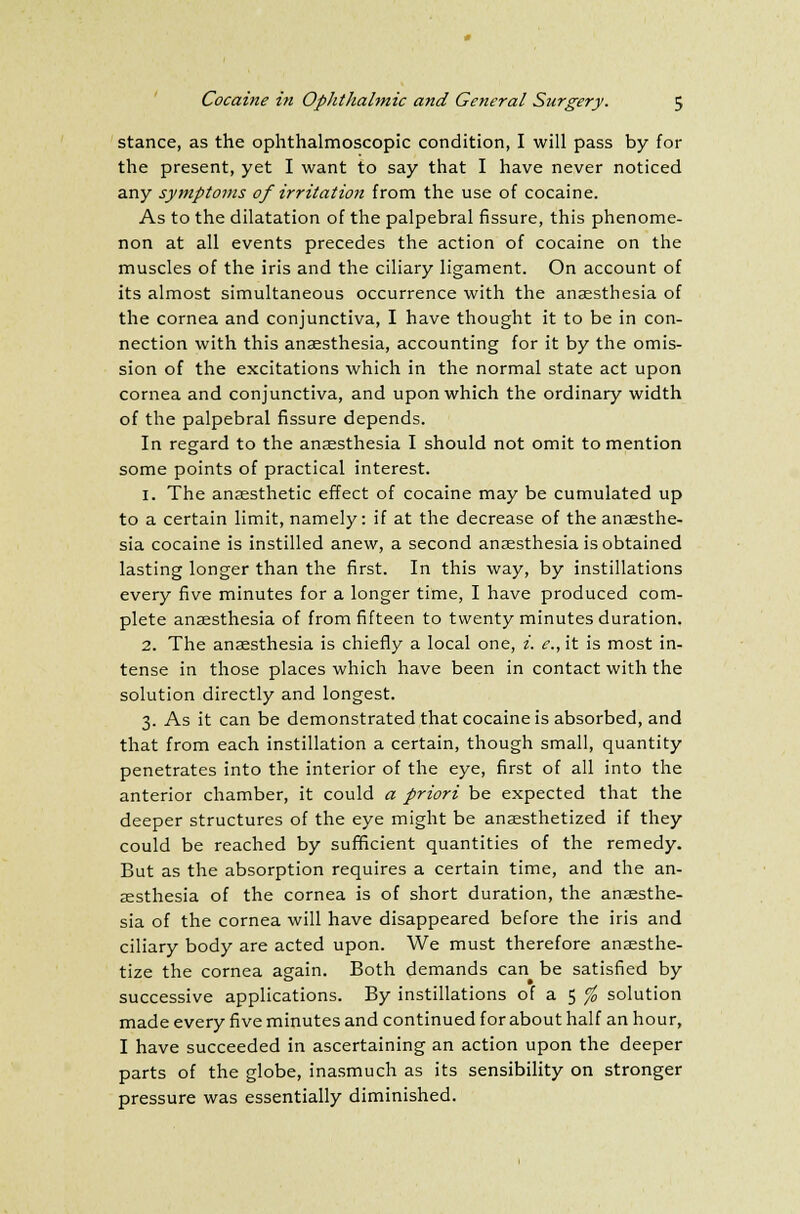 stance, as the ophthalmoscopic condition, I will pass by for the present, yet I want to say that I have never noticed any symptoms of irritation from the use of cocaine. As to the dilatation of the palpebral fissure, this phenome- non at all events precedes the action of cocaine on the muscles of the iris and the ciliary ligament. On account of its almost simultaneous occurrence with the anaesthesia of the cornea and conjunctiva, I have thought it to be in con- nection with this anaesthesia, accounting for it by the omis- sion of the excitations which in the normal state act upon cornea and conjunctiva, and upon which the ordinary width of the palpebral fissure depends. In regard to the anaesthesia I should not omit to mention some points of practical interest. 1. The anaesthetic effect of cocaine may be cumulated up to a certain limit, namely: if at the decrease of the anaesthe- sia cocaine is instilled anew, a second anaesthesia is obtained lasting longer than the first. In this way, by instillations every five minutes for a longer time, I have produced com- plete anaesthesia of from fifteen to twenty minutes duration. 2. The anaesthesia is chiefly a local one, i. e., it is most in- tense in those places which have been in contact with the solution directly and longest. 3. As it can be demonstrated that cocaine is absorbed, and that from each instillation a certain, though small, quantity penetrates into the interior of the eye, first of all into the anterior chamber, it could a priori be expected that the deeper structures of the eye might be anaesthetized if they could be reached by sufficient quantities of the remedy. But as the absorption requires a certain time, and the an- aesthesia of the cornea is of short duration, the anaesthe- sia of the cornea will have disappeared before the iris and ciliary body are acted upon. We must therefore anaesthe- tize the cornea again. Both demands can be satisfied by successive applications. By instillations of a 5 % solution made every five minutes and continued for about half an hour, I have succeeded in ascertaining an action upon the deeper parts of the globe, inasmuch as its sensibility on stronger pressure was essentially diminished.