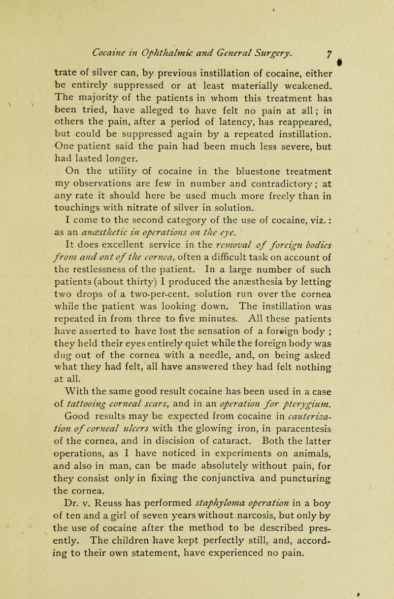 trate of silver can, by previous instillation of cocaine, either be entirely suppressed or at least materially weakened. The majority of the patients in whom this treatment has been tried, have alleged to have felt no pain at all; in others the pain, after a period of latency, has reappeared, but could be suppressed again by a repeated instillation. One patient said the pain had been much less severe, but had lasted longer. On the utility of cocaine in the bluestone treatment my observations are few in number and contradictory; at any rate it should here be used much more freely than in touchings with nitrate of silver in solution. I come to the second category of the use of cocaine, viz.: as an aiicesthetic in operations on the eye. It does excellent service in the removal of foreign bodies from and out of the cornea, often a difficult task on account of the restlessness of the patient. In a large number of such patients (about thirty) I produced the anaesthesia by letting two drops of a two-per-cent. solution run over the cornea while the patient was looking down. The instillation was repeated in from three to five minutes. All these patients have asserted to have lost the sensation of a foreign body ; they held their eyes entirely quiet while the foreign body was dug out of the cornea with a needle, and, on being asked what they had felt, all have answered they had felt nothing at all. With the same good result cocaine has been used in a case of tattooing corneal scars, and in an operation for pterygium. Good results may be expected from cocaine in cauterisa- tion of corneal ulcers with the glowing iron, in paracentesis of the cornea, and in discision of cataract. Both the latter operations, as I have noticed in experiments on animals, and also in man, can be made absolutely without pain, for they consist only in fixing the conjunctiva and puncturing the cornea. Dr. v. Reuss has performed staphyloma operation in a boy of ten and a girl of seven years without narcosis, but only by the use of cocaine after the method to be described pres- ently. The children have kept perfectly still, and, accord- ing to their own statement, have experienced no pain.