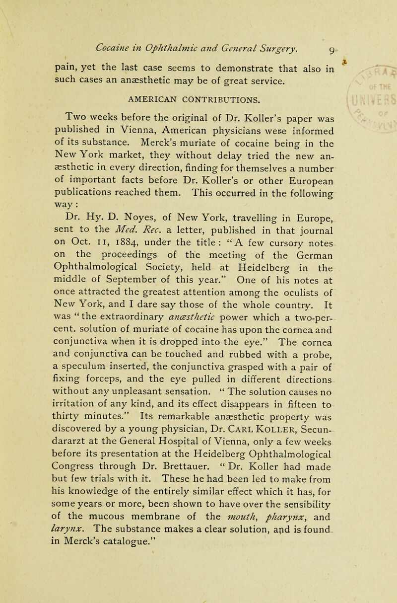 pain, yet the last case seems to demonstrate that also in such cases an anaesthetic may be of great service. AMERICAN CONTRIBUTIONS. Two weeks before the original of Dr. Roller's paper was published in Vienna, American physicians wene informed of its substance. Merck's muriate of cocaine being in the New York market, they without delay tried the new an- aesthetic in every direction, finding for themselves a number of important facts before Dr. Roller's or other European publications reached them. This occurred in the following way : Dr. Hy. D. Noyes, of New York, travelling in Europe, sent to the Med. Rec. a letter, published in that journal on Oct. 11, 1884, under the title: A few cursory notes on the proceedings of the meeting of the German Ophthalmological Society, held at Heidelberg in the middle of September of this year. One of his notes at once attracted the greatest attention among the oculists of New York, and I dare say those of the whole country. It was  the extraordinary ancesthetic power which a two-per- cent, solution of muriate of cocaine has upon the cornea and conjunctiva when it is dropped into the eye. The cornea and conjunctiva can be touched and rubbed with a probe, a speculum inserted, the conjunctiva grasped with a pair of fixing forceps, and the eye pulled in different directions without any unpleasant sensation.  The solution causes no irritation of any kind, and its effect disappears in fifteen to thirty minutes. Its remarkable anaesthetic property was discovered by a young physician, Dr. Carl Roller, Secun- dararzt at the General Hospital of Vienna, only a few weeks before its presentation at the Heidelberg Ophthalmological Congress through Dr. Brettauer.  Dr. Roller had made but few trials with it. These he had been led to make from his knowledge of the entirely similar effect which it has, for some years or more, been shown to have over the sensibility of the mucous membrane of the mouth, pharynx, and larynx. The substance makes a clear solution, and is founds in Merck's catalogue. 1