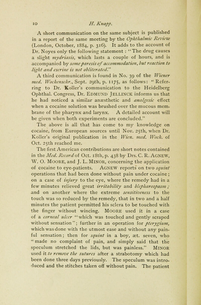 A short communication on the same subject is published in a report of the same meeting by the Ophthalmic Review (London, October, 1884, p. 316). It adds to the account of Dr. Noyes only the following statement : The drug causes a slight mydriasis, which lasts a couple of hours, and is accompanied by some paresis of accommodation, but rcactio?i to light and escrine is not obliterated. A third communication is found in No. 39 of the Wiener mcd. Wochcnschr., Sept. 29th, p. 1175, as follows: Refer- ring to Dr. Roller's communication to the Heidelberg Ophthal. Congress, Dr. Edmund Jellinck informs us that he had noticed a similar anaesthetic and analgesic effect when a cocaine solution was brushed over the mucous mem- brane of the pharynx and larynx. A detailed account will be given when both experiments are concluded. The above is all that has come to my knowledge on cocaine, from European sources until Nov. 25th, when Dr. Roller's original publication in the Wicn. mcd. Woch. of Oct. 25th reached me. The first American contributions are short notes contained in the Mcd. Record of Oct. 18th, p. 438 by Drs. C. R. AGNEW, W. O. MOORE, and J. L. Minor, concerning the application of cocaine to eye-patients. Agnew reports on two squint operations that had been done without pain under cocaine ; on a case of injury to the eye, where the remedy had in a few minutes relieved great irritability and blepharospasm; and on another where the extreme sensitiveness to the touch was so reduced by the remedy, that in two and a half minutes the patient permitted his sclera to be touched with the finger without wincing. MOORE used it in a case of a corneal ulcer which was touched and gently scraped without sensation  ; further in an operation for pterygium, which was done with the utmost ease and without any pain- ful sensation ; then for squint in a boy, aet. seven, who  made no complaint of pain, and simply said that the speculum stretched the lids, but was painless. MINOR used it to remove the sutures after a strabotomy which had been done three days previously. The speculum was intro- duced and the stitches taken off without pain. The patient