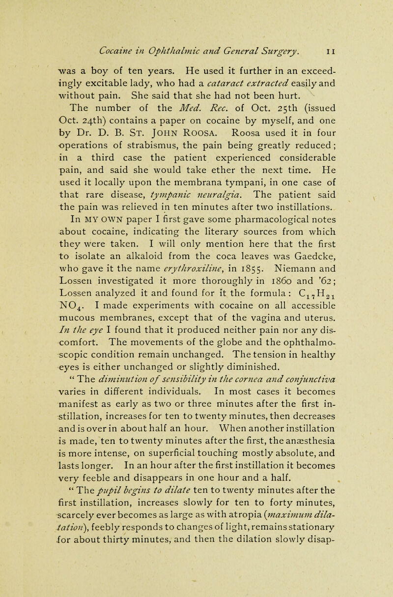 was a boy of ten years. He used it further in an exceed- ingly excitable lady, who had a cataract extracted easily and without pain. She said that she had not been hurt. The number of the Med. Rec. of Oct. 25th (issued Oct. 24th) contains a paper on cocaine by myself, and one by Dr. D. B. St. John ROOSA. Roosa used it in four operations of strabismus, the pain being greatly reduced ; in a third case the patient experienced considerable pain, and said she would take ether the next time. He used it locally upon the membrana tympani, in one case of that rare disease, tympanic neuralgia. The patient said the pain was relieved in ten minutes after two instillations. In MY OWN paper I first gave some pharmacological notes about cocaine, indicating the literary sources from which they were taken. I will only mention here that the first to isolate an alkaloid from the coca leaves was Gaedcke, who gave it the name erythroxiline, in 1855. Niemann and Lossen investigated it more thoroughly in i860 and '62; Lossen analyzed it and found for it the formula: C17H31 N04. I made experiments with cocaine on all accessible mucous membranes, except that of the vagina and uterus. In the eye I found that it produced neither pain nor any dis- comfort. The movements of the globe and the ophthalmo- scopic condition remain unchanged. The tension in healthy eyes is either unchanged or slightly diminished. The diminution of sensibility in the cornea and conjunctiva varies in different individuals. In most cases it becomes manifest as early as two or three minutes after the first in- stillation, increases for ten to twenty minutes, then decreases and is over in about half an hour. When another instillation is made, ten to twenty minutes after the first, the anaesthesia is more intense, on superficial touching mostly absolute, and lasts longer. In an hour after the first instillation it becomes very feeble and disappears in one hour and a half. The pupil begins to dilate ten to twenty minutes after the first instillation, increases slowly for ten to forty minutes, scarcely ever becomes as large as with atropia (maximum dila- tation), feebly responds to changes of light, remains stationary .for about thirty minutes, and then the dilation slowly disap-