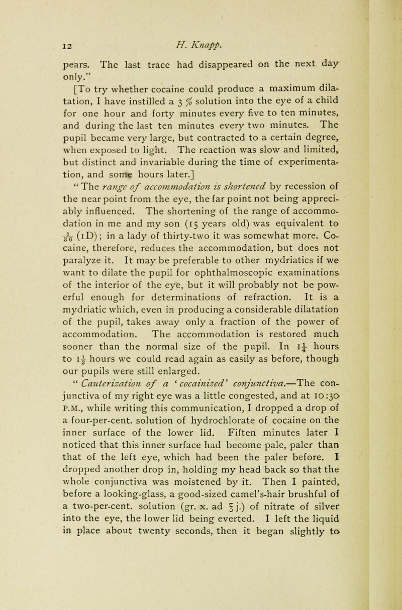 pears. The last trace had disappeared on the next day only. [To try whether cocaine could produce a maximum dila- tation, I have instilled a 3 % solution into the eye of a child for one hour and forty minutes every five to ten minutes, and during the last ten minutes every two minutes. The pupil became very large, but contracted to a certain degree, when exposed to light. The reaction was slow and limited, but distinct and invariable during the time of experimenta- tion, and some hours later.]  The range of accommodation is shortened by recession of the near point from the eye, the far point not being appreci- ably influenced. The shortening of the range of accommo- dation in me and my son (15 years old) was equivalent to ■j'ij- (iD); in a lady of thirty-two it was somewhat more. Co- caine, therefore, reduces the accommodation, but does not paralyze it. It maybe preferable to other mydriatics if we want to dilate the pupil for ophthalmoscopic examinations of the interior of the eye, but it will probably not be pow- erful enough for determinations of refraction. It is a mydriatic which, even in producing a considerable dilatation of the pupil, takes away only a fraction of the power of accommodation. The accommodation is restored much sooner than the normal size of the pupil. In i£ hours to i£ hours we could read again as easily as before, though our pupils were still enlarged. Cauterization of a 'cocainized' conjunctiva.—The con- junctiva of my right eye was a little congested, and at 10130 P.M., while writing this communication, I dropped a drop of a four-per-cent. solution of hydrochlorate of cocaine on the inner surface of the lower lid. Fiften minutes later I noticed that this inner surface had become pale, paler than that of the left eye, which had been the paler before. I dropped another drop in, holding my head back so that the whole conjunctiva was moistened by it. Then I painted, before a looking-glass, a good-sized camel's-hair brushful of a two-per-cent. solution (gr. x. ad § j.) of nitrate of silver into the eye, the lower lid being everted. I left the liquid in place about twenty seconds, then it began slightly to