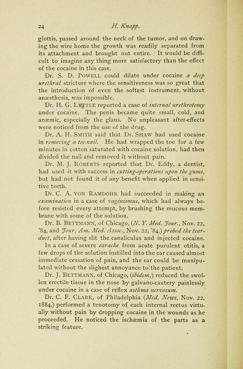 glottis, passed around the neck of the tumor, and on draw- ing the wire home the growth was readily separated from its attachment and brought out entire. It would be diffi- cult to imagine any thing more satisfactory than the effect of the cocaine in this case. Dr. S. D. POWELL could dilate under cocaine a deep urctliral stricture where the sensitiveness was so great that the introduction of even the softest instrument, without anaesthesia, was impossible. Dr. H. G. LYXTLE reported a case of internal urethrotomy under cocaine. The penis became quite small, cold, and anaemic, especially the glans. No unpleasant after-effects were noticed from the use of the drug. Dr. A. II. SMITH said that Dr. SHAW had used cocaine in removing a toe-nail. He had wrapped the toe for a few minutes in cotton saturated with cocaine solution, had then divided the nail and removed it without pain. Dr. M. J. ROBERTS reported that Dr. Eddy, a dentist, had used it with success in cutting-operations upon the gums, but had not found it of any benefit when applied in sensi- tive teeth. Dr. C. A. von Ramdohr had succeeded in making an examination in a case of vaginismus, which had always be- fore resisted every attempt, by brushing the mucous mem- brane with some of the solution. Dr. B. Bettmann, of Chicago, {N. Y. Med. Jour., Nov. 22, '84, and Jour. Am. Med. Assoc., Nov. 22, '84,)probed the tear- duct, after having slit the canaliculus and injected cocaine. In a case of severe earache from acute purulent otitis, a few drops of the solution instilled into the ear caused almost immediate cessation of pain, and the ear could be manipu- lated without the slighest annoyance to the patient. Dr. J. Bettmann, of Chicago, {ibidem,) reduced the swol- len erectile tissue in the nose by galvano-cautery painlessly under cocaine in a case of reflex asthma nervosum. Dr. C. F. Clark, of Philadelphia {Med. News, Nov. 22, 1884,) performed a tenotomy of each internal rectus virtu- ally without pain by dropping cocaine in the wounds as he proceeded. He noticed the ischaemia of the parts as a striking feature.