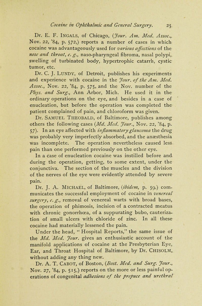 Dr. E. F. INGALS, of Chicago, (Jour. Am. Med. Assoc, Nov. 22, '84, p. 572,) reports a number of cases in which cocaine was advantageously used for various affections of the nose and throat, e. g., naso-pharyngeal fibroma, nasal polypi, swelling of turbinated body, hypertrophic catarrh, cystic tumor, etc. Dr. C. J. LUNDY, of Detroit, publishes his experiments and experience with cocaine in the Jour, of the Am. Med. Assoc, Nov. 22, '84, p. 575, and the Nov. number of the Phys. and Surg., Ann Arbor, Mich. He used it in the ordinary operations on the eye, and besides in a case of enucleation, but before the operation was completed the patient complained of pain, and chloroform was given. Dr. Samuel Theobald, of Baltimore, publishes among others the following cases {Md. Med. Jour., Nov. 22, '84, p. 57). In an eye affected with inflammatory glaucoma the drug was probably very imperfectly absorbed, and the anaesthesia was incomplete. The operation nevertheless caused less pain than one performed previously on the other eye. In a case of enucleation cocaine was instilled before and during the operation, getting, to some extent, under the conjunctiva. The section of the muscles and the division of the nerves of the eye were evidently attended by severe pain. Dr. J. A. MICHAEL, of Baltimore, {ibidem, p. 59,) com- municates the successful employment of cocaine in venereal surgery, e. g., removal of venereal warts with broad bases, the operation of phimosis, incision of a contracted meatus with chronic gonorrhoea, of a suppurating bubo, cauteriza- tion of small ulcers with chloride of zinc. In all these cocaine had materially lessened the pain. Under the head,  Hospital Reports, the same issue of the Md. Med. Jour, gives an enthusiastic account of the manifold applications of cocaine at the Presbyterian Eye, Ear, and Throat Hospital of Baltimore, by Dr. CHISOLM, without adding any thing new. Dr. A. T. Cabot, of Boston, {Bost. Med. and Surg. Jour., Nov. 27, '84, p. 515,) reports on the more or less painful op- erations of congenital adhesions of the prepuce and urethral