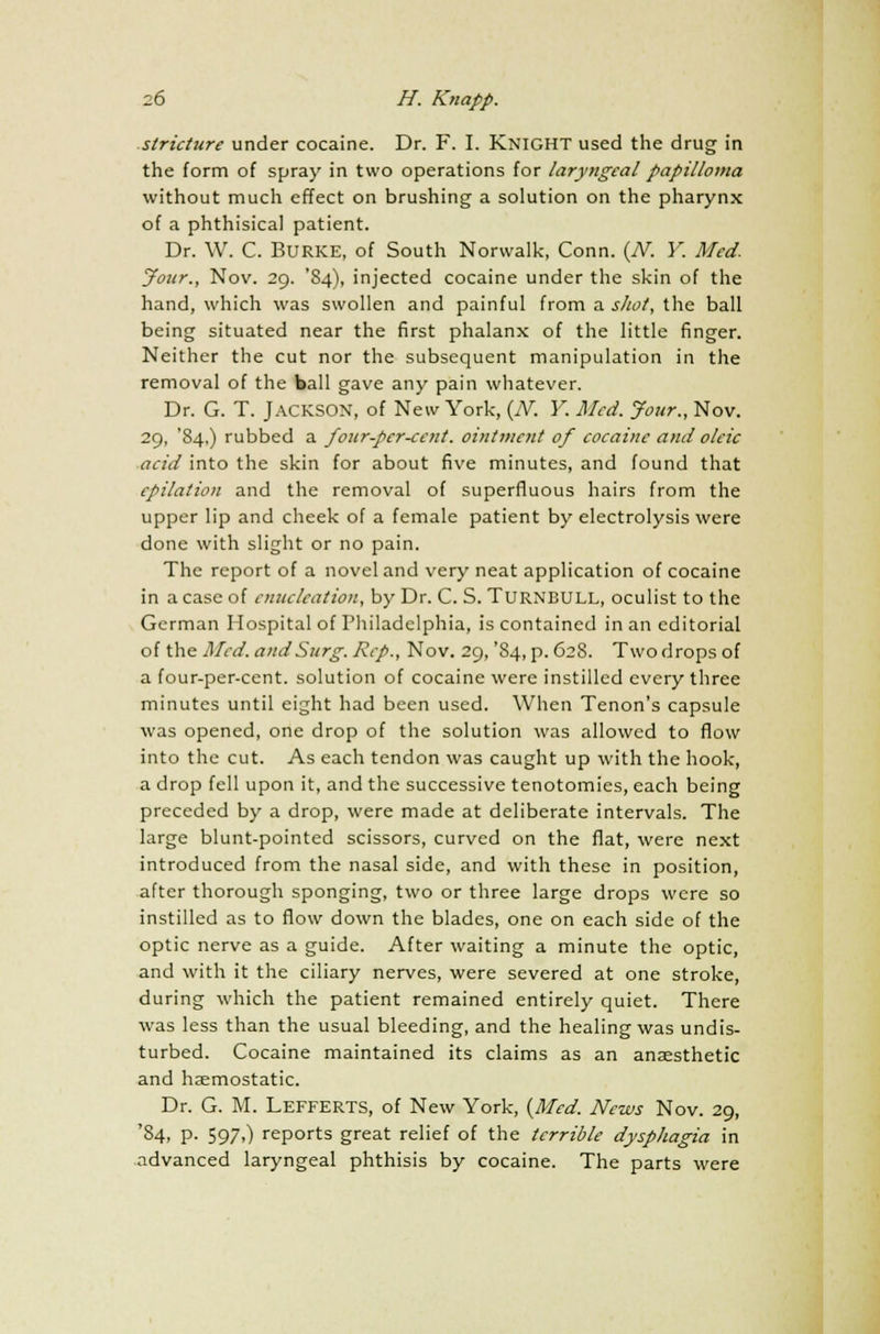 stricture under cocaine. Dr. F. I. Knight used the drug in the form of spray in two operations for laryngeal papilloma without much effect on brushing a solution on the pharynx of a phthisical patient. Dr. W. C. BURKE, of South Norvvalk, Conn. {N. Y. Med. your., Nov. 29. '84), injected cocaine under the skin of the hand, which was swollen and painful from a shot, the ball being situated near the first phalanx of the little finger. Neither the cut nor the subsequent manipulation in the removal of the ball gave any pain whatever. Dr. G. T. Jackson, of New York, (JV. Y. Med. Jour., Nov. 29, '84,) rubbed a four-per-ccnt. ointment of cocaine and oleic acid into the skin for about five minutes, and found that epilation and the removal of superfluous hairs from the upper lip and cheek of a female patient by electrolysis were done with slight or no pain. The report of a novel and very neat application of cocaine in a case of enucleation, by Dr. C. S. TURNBULL, oculist to the German Hospital of Philadelphia, is contained in an editorial of the Med. and Surg. Rep., Nov. 29, '84, p. 628. Two drops of a four-per-cent. solution of cocaine were instilled every three minutes until eight had been used. When Tenon's capsule was opened, one drop of the solution was allowed to flow into the cut. As each tendon was caught up with the hook, a drop fell upon it, and the successive tenotomies, each being preceded by a drop, were made at deliberate intervals. The large blunt-pointed scissors, curved on the flat, were next introduced from the nasal side, and with these in position, after thorough sponging, two or three large drops were so instilled as to flow down the blades, one on each side of the optic nerve as a guide. After waiting a minute the optic, and with it the ciliary nerves, were severed at one stroke, during which the patient remained entirely quiet. There was less than the usual bleeding, and the healing was undis- turbed. Cocaine maintained its claims as an anaesthetic and haemostatic. Dr. G. M. Lefferts, of New York, {Med. News Nov. 29, '84, p. 597,) reports great relief of the terrible dysphagia in advanced laryngeal phthisis by cocaine. The parts were
