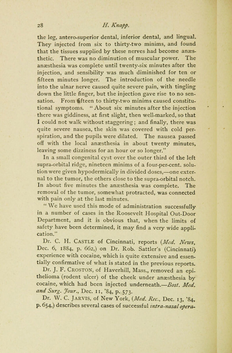 the leg, antero-superior dental, inferior dental, and lingual. They injected from six to thirty-two minims, and found that the tissues supplied by these nerves had become anaes- thetic. There was no diminution of muscular power. The anaesthesia was complete until twenty-six minutes after the injection, and sensibility was much diminished for ten or fifteen minutes longer. The introduction of the needle into the ulnar nerve caused quite severe pain, with tingling down the little finger, but the injection gave rise to no sen- sation. From fifteen to thirty-two minims caused constitu- tional symptoms.  About six minutes after the injection there was giddiness, at first slight, then well-marked, so that I could not walk without staggering ; and finally, there was quite severe nausea, the skin was covered with cold per- spiration, and the pupils were dilated. The nausea passed off with the local anaesthesia in about twenty minutes, leaving some dizziness for an hour or so longer. In a small congenital cyst over the outer third of the left supra-orbital ridge, nineteen minims of a four-per-cent. solu- tion were given hypodermically in divided doses,—one exter- nal to the tumor, the others close to the supra-orbital notch. In about five minutes the anaesthesia was complete. The removal of the tumor, somewhat protracted, was connected with pain only at the last minutes.  We have used this mode of administration successfully in a number of cases in the Roosevelt Hospital Out-Door Department, and it is obvious that, when the limits of safety have been determined, it may find a very wide appli- cation. Dr. C. H. CASTLE of Cincinnati, reports {Med. News, Dec. 6, 1884, p. 662,) on Dr. Rob. Sattler's (Cincinnati) experience with cocaine, which is quite extensive and essen- tially confirmative of what is stated in the previous reports. Dr. J. F. Croston, of Haverhill, Mass., removed an epi- thelioma (rodent ulcer) of the cheek under anaesthesia by cocaine, which had been injected underneath.—Bost. Med. and Surg. Jour., Dec. II, '84, p. 573. Dr. W. C. Jarvis, of New York, {Med. Rec, Dec. 13, '84, p. 654,) describes several cases of successful intranasal opera-