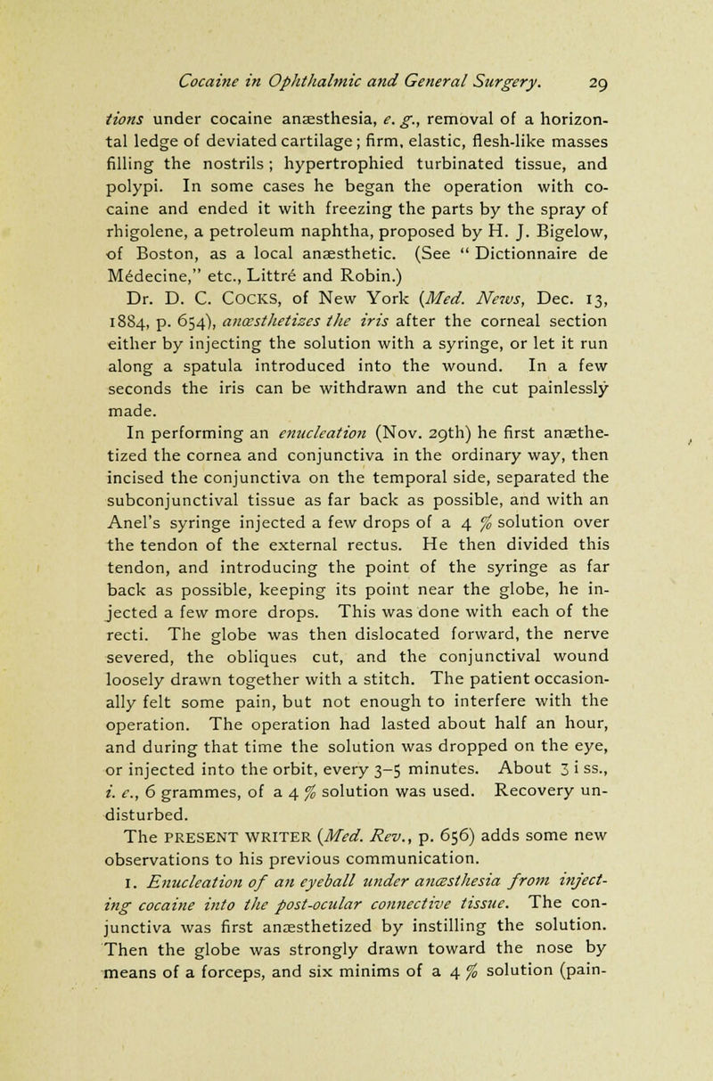 tions under cocaine anaesthesia, e. g., removal of a horizon- tal ledge of deviated cartilage; firm, elastic, flesh-like masses filling the nostrils ; hypertrophied turbinated tissue, and polypi. In some cases he began the operation with co- caine and ended it with freezing the parts by the spray of rhigolene, a petroleum naphtha, proposed by H. J. Bigelow, of Boston, as a local anaesthetic. (See  Dictionnaire de Medecine, etc., Littre and Robin.) Dr. D. C. COCKS, of New York {Med. News, Dec. 13, 1884, p. 654), ancestlietizes the iris after the corneal section either by injecting the solution with a syringe, or let it run along a spatula introduced into the wound. In a few seconds the iris can be withdrawn and the cut painlessly made. In performing an enucleation (Nov. 29th) he first anasthe- tized the cornea and conjunctiva in the ordinary way, then incised the conjunctiva on the temporal side, separated the subconjunctival tissue as far back as possible, and with an Anel's syringe injected a few drops of a 4 % solution over the tendon of the external rectus. He then divided this tendon, and introducing the point of the syringe as far back as possible, keeping its point near the globe, he in- jected a few more drops. This was done with each of the recti. The globe was then dislocated forward, the nerve severed, the obliques cut, and the conjunctival wound loosely drawn together with a stitch. The patient occasion- ally felt some pain, but not enough to interfere with the operation. The operation had lasted about half an hour, and during that time the solution was dropped on the eye, or injected into the orbit, every 3-5 minutes. About 3 i ss., i. e., 6 grammes, of a 4 % solution was used. Recovery un- disturbed. The present WRITER (Med. Rev., p. 656) adds some new observations to his previous communication. 1. Enucleation of an eyeball under ancesthesia from inject- ing cocaine into the post-ocular connective tissue. The con- junctiva was first anaesthetized by instilling the solution. Then the globe was strongly drawn toward the nose by means of a forceps, and six minims of a 4 % solution (pain-