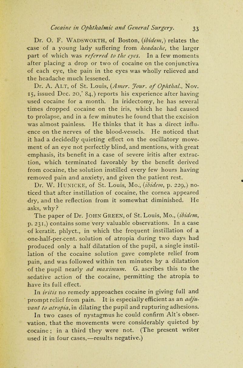 Dr. O. F. Wadsworth, of Boston, (ibidem,) relates the case of a young lady suffering from headache, the larger part of which was referred to the eyes. In a few moments after placing a drop or two of cocaine on the conjunctiva of each eye, the pain in the eyes was wholly relieved and the headache much lessened. Dr. A. Alt, of St. Louis, {Amer. Jour, of Ophthal., Nov. 15, issued Dec. 20,' 84,) reports his experience after having used cocaine for a month. In iridectomy, he has several times dropped cocaine on the iris, which he had caused to prolapse, and in a few minutes he found that the excision was almost painless. He thinks that it has a direct influ- ence on the nerves of the blood-vessels. He noticed that it had a decidedly quieting effect on the oscillatory move- ment of an eye not perfectly blind, and mentions, with great emphasis, its benefit in a case of severe iritis after extrac- tion, which terminated favorably by the benefit derived from cocaine, the solution instilled every few hours having removed pain and anxiety, and given the patient rest. Dr. W. HUNICKE, of St. Louis, Mo., {ibidem, p. 229,) no- ticed that after instillation of cocaine, the cornea appeared dry, and the reflection from it somewhat diminished. He asks, why? The paper of Dr. John Green, of St. Louis, Mo., (ibidem, p. 231,) contains some very valuable observations. In a case of keratit. phlyct., in which the frequent instillation of a •one-half-per-cent. solution of atropia during two days had produced only a half dilatation of the pupil, a single instil- lation of the cocaine solution gave complete relief from pain, and was followed within ten minutes by a dilatation of the pupil nearly ad maximum. G. ascribes this to the sedative action of the cocaine, permitting the atropia to have its full effect. In iritis no remedy approaches cocaine in giving full and prompt relief from pain. It is especially efficient as an adju- vant to atropia, in dilating the pupil and rupturing adhesions. In two cases of nystagmus he could confirm Alt's obser- vation, that the movements were considerably quieted by ■cocaine ; in a third they were not. (The present writer ■used it in four cases,—results negative.)