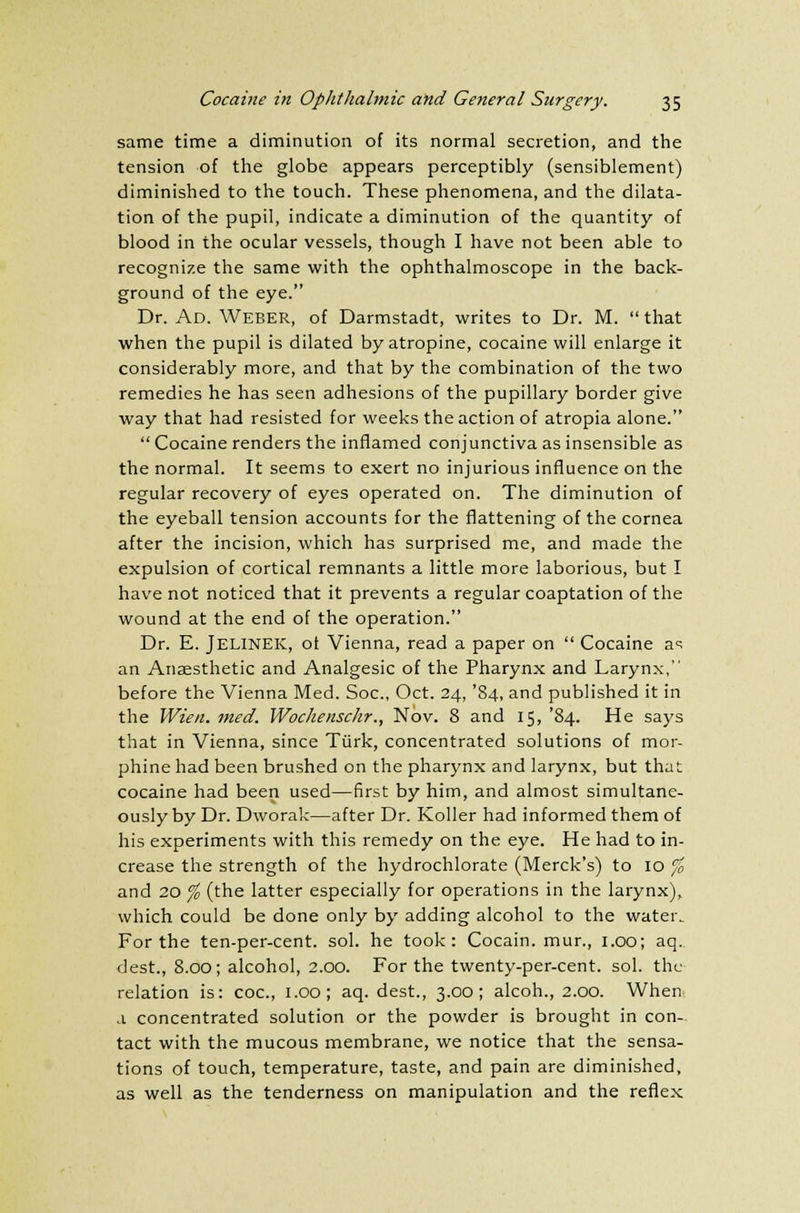 same time a diminution of its normal secretion, and the tension of the globe appears perceptibly (sensiblement) diminished to the touch. These phenomena, and the dilata- tion of the pupil, indicate a diminution of the quantity of blood in the ocular vessels, though I have not been able to recognize the same with the ophthalmoscope in the back- ground of the eye. Dr. Ad. Weber, of Darmstadt, writes to Dr. M.  that when the pupil is dilated by atropine, cocaine will enlarge it considerably more, and that by the combination of the two remedies he has seen adhesions of the pupillary border give way that had resisted for weeks the action of atropia alone.  Cocaine renders the inflamed conjunctiva as insensible as the normal. It seems to exert no injurious influence on the regular recovery of eyes operated on. The diminution of the eyeball tension accounts for the flattening of the cornea after the incision, which has surprised me, and made the expulsion of cortical remnants a little more laborious, but I have not noticed that it prevents a regular coaptation of the wound at the end of the operation. Dr. E. JELINEK, ot Vienna, read a paper on  Cocaine a^ an Anaesthetic and Analgesic of the Pharynx and Larynx, before the Vienna Med. Soc, Oct. 24, '84, and published it in the Wien. med. Wochenschr., Nov. 8 and 15, '84. He says that in Vienna, since Tiirk, concentrated solutions of mor- phine had been brushed on the pharynx and larynx, but that cocaine had been used—first by him, and almost simultane- ously by Dr. Dworak—after Dr. Roller had informed them of his experiments with this remedy on the eye. He had to in- crease the strength of the hydrochlorate (Merck's) to 10 % and 20 % (the latter especially for operations in the larynx), which could be done only by adding alcohol to the water.. For the ten-per-cent. sol. he took: Cocain. mur., 1.00; aq. dest., 8.00; alcohol, 2.00. For the twenty-per-cent. sol. the relation is: coc, 1.00; aq. dest., 3.00; alcoh., 2.00. When a concentrated solution or the powder is brought in con- tact with the mucous membrane, we notice that the sensa- tions of touch, temperature, taste, and pain are diminished, as well as the tenderness on manipulation and the reflex
