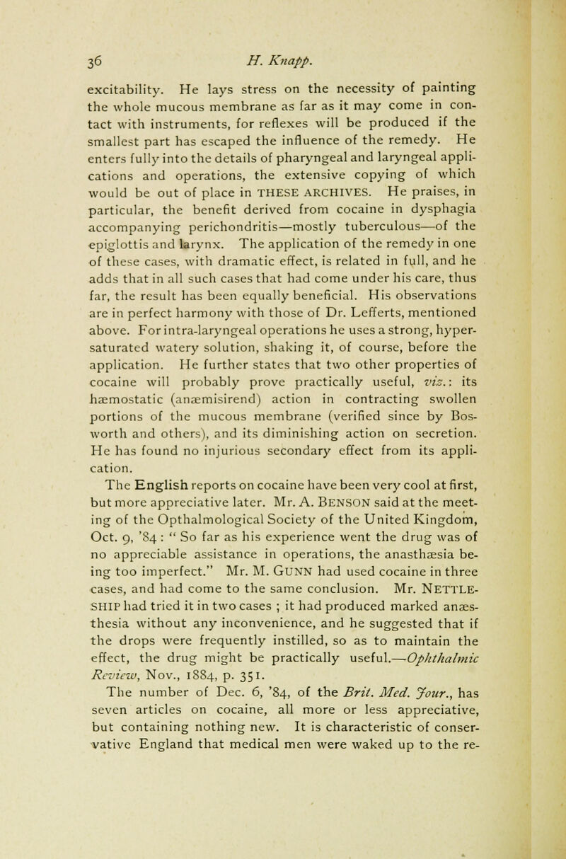 excitability. He lays stress on the necessity of painting the whole mucous membrane as far as it may come in con- tact with instruments, for reflexes will be produced if the smallest part has escaped the influence of the remedy. He enters fully into the details of pharyngeal and laryngeal appli- cations and operations, the extensive copying of which would be out of place in THESE ARCHIVES. He praises, in particular, the benefit derived from cocaine in dysphagia accompanying perichondritis—mostly tuberculous—of the epiglottis and larynx. The application of the remedy in one of these cases, with dramatic effect, is related in full, and he adds that in all such cases that had come under his care, thus far, the result has been equally beneficial. His observations are in perfect harmony with those of Dr. Lefferts, mentioned above. For intra-laryngeal operations he uses a strong, hyper- saturated watery solution, shaking it, of course, before the application. He further states that two other properties of cocaine will probably prove practically useful, viz.: its haemostatic (anaemisirend) action in contracting swollen portions of the mucous membrane (verified since by Bos- worth and others), and its diminishing action on secretion. He has found no injurious secondary effect from its appli- cation. The English reports on cocaine have been very cool at first, but more appreciative later. Mr. A. BENSON said at the meet- ing of the Opthalmological Society of the United Kingdom, Oct. 9, '84 :  So far as his experience went the drug was of no appreciable assistance in operations, the anasthaesia be- ing too imperfect. Mr. M. GUNN had used cocaine in three cases, and had come to the same conclusion. Mr. Nettle- SHIP had tried it in two cases ; it had produced marked anaes- thesia without any inconvenience, and he suggested that if the drops were frequently instilled, so as to maintain the effect, the drug might be practically useful.—-Ophthalmic Review, Nov., 1884, p. 351. The number of Dec. 6, '84, of the Brit. Med. Jour., has seven articles on cocaine, all more or less appreciative, but containing nothing new. It is characteristic of conser- vative England that medical men were waked up to the re-