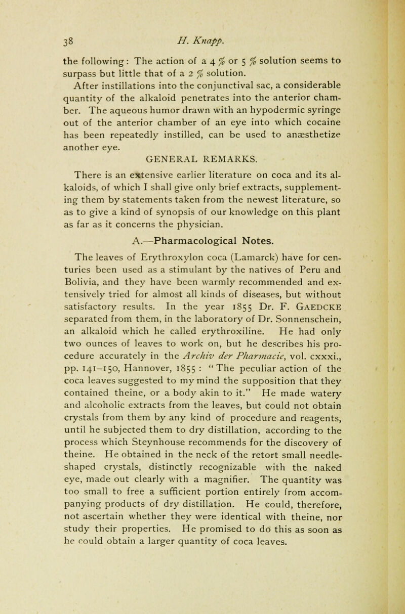 the following: The action of a 4 % or 5 % solution seems to surpass but little that of a 2 % solution. After instillations into the conjunctival sac, a considerable quantity of the alkaloid penetrates into the anterior cham- ber. The aqueous humor drawn with an hypodermic syringe out of the anterior chamber of an eye into which cocaine has been repeatedly instilled, can be used to anaesthetize another eye. GENERAL REMARKS. There is an extensive earlier literature on coca and its al- kaloids, of which I shall give only brief extracts, supplement- ing them by statements taken from the newest literature, so as to give a kind of synopsis of our knowledge on this plant as far as it concerns the physician. A.—Pharmacological Notes. The leaves of Erythroxylon coca (Lamarck) have for cen- turies been used as a stimulant by the natives of Peru and Bolivia, and they have been warmly recommended and ex- tensively tried for almost all kinds of diseases, but without satisfactory results. In the year 1855 Dr. F. GAEDCKE separated from them, in the laboratory of Dr. Sonnenschein, an alkaloid which he called erythroxiline. He had only two ounces of leaves to work on, but he describes his pro- cedure accurately in the Archiv der Pharmacic, vol. cxxxi., pp. 141-150, Hannover, 1855 : The peculiar action of the coca leaves suggested to my mind the supposition that they contained theine, or a body akin to it. He made watery and alcoholic extracts from the leaves, but could not obtain crystals from them by any kind of procedure and reagents, until he subjected them to dry distillation, according to the process which Steynhouse recommends for the discovery of theine. He obtained in the neck of the retort small needle- shaped crystals, distinctly recognizable with the naked eye, made out clearly with a magnifier. The quantity was too small to free a sufficient portion entirely from accom- panying products of dry distillation. He could, therefore, not ascertain whether they were identical with theine, nor study their properties. He promised to do this as soon as he could obtain a larger quantity of coca leaves.